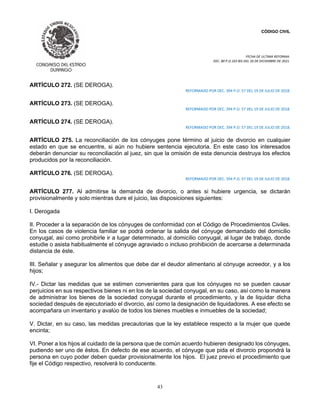 CÓDIGO CIVIL
FECHA DE ULTIMA REFORMA:
DEC. 80 P.O.103 BIS DEL 26 DE DICIEMBRE DE 2021.
43
ARTÍCULO 272. (SE DEROGA).
REFORMADO POR DEC. 394 P.O. 57 DEL 19 DE JULIO DE 2018.
ARTÍCULO 273. (SE DEROGA).
REFORMADO POR DEC. 394 P.O. 57 DEL 19 DE JULIO DE 2018.
ARTÍCULO 274. (SE DEROGA).
REFORMADO POR DEC. 394 P.O. 57 DEL 19 DE JULIO DE 2018.
ARTÍCULO 275. La reconciliación de los cónyuges pone término al juicio de divorcio en cualquier
estado en que se encuentre, si aún no hubiere sentencia ejecutoria. En este caso los interesados
deberán denunciar su reconciliación al juez, sin que la omisión de esta denuncia destruya los efectos
producidos por la reconciliación.
ARTÍCULO 276. (SE DEROGA).
REFORMADO POR DEC. 394 P.O. 57 DEL 19 DE JULIO DE 2018.
ARTÍCULO 277. Al admitirse la demanda de divorcio, o antes si hubiere urgencia, se dictarán
provisionalmente y solo mientras dure el juicio, las disposiciones siguientes:
I. Derogada
II. Proceder a la separación de los cónyuges de conformidad con el Código de Procedimientos Civiles.
En los casos de violencia familiar se podrá ordenar la salida del cónyuge demandado del domicilio
conyugal, así como prohibirle ir a lugar determinado, al domicilio conyugal, al lugar de trabajo, donde
estudie o asista habitualmente el cónyuge agraviado o incluso prohibición de acercarse a determinada
distancia de éste.
III. Señalar y asegurar los alimentos que debe dar el deudor alimentario al cónyuge acreedor, y a los
hijos;
IV.- Dictar las medidas que se estimen convenientes para que los cónyuges no se pueden causar
perjuicios en sus respectivos bienes ni en los de la sociedad conyugal, en su caso, así como la manera
de administrar los bienes de la sociedad conyugal durante el procedimiento, y la de liquidar dicha
sociedad después de ejecutoriado el divorcio, así como la designación de liquidadores. A ese efecto se
acompañara un inventario y avalúo de todos los bienes muebles e inmuebles de la sociedad;
V. Dictar, en su caso, las medidas precautorias que la ley establece respecto a la mujer que quede
encinta;
VI. Poner a los hijos al cuidado de la persona que de común acuerdo hubieren designado los cónyuges,
pudiendo ser uno de éstos. En defecto de ese acuerdo, el cónyuge que pida el divorcio propondrá la
persona en cuyo poder deben quedar provisionalmente los hijos. El juez previo el procedimiento que
fije el Código respectivo, resolverá lo conducente.
 