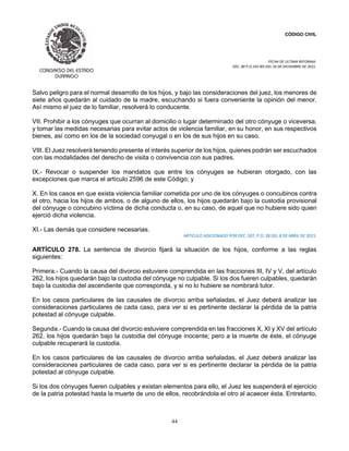 CÓDIGO CIVIL
FECHA DE ULTIMA REFORMA:
DEC. 80 P.O.103 BIS DEL 26 DE DICIEMBRE DE 2021.
44
Salvo peligro para el normal desarrollo de los hijos, y bajo las consideraciones del juez, los menores de
siete años quedarán al cuidado de la madre, escuchando si fuera conveniente la opinión del menor.
Así mismo el juez de lo familiar, resolverá lo conducente.
VII. Prohibir a los cónyuges que ocurran al domicilio o lugar determinado del otro cónyuge o viceversa,
y tomar las medidas necesarias para evitar actos de violencia familiar, en su honor, en sus respectivos
bienes, así como en los de la sociedad conyugal o en los de sus hijos en su caso.
VIII. El Juez resolverá teniendo presente el interés superior de los hijos, quienes podrán ser escuchados
con las modalidades del derecho de visita o convivencia con sus padres.
IX.- Revocar o suspender los mandatos que entre los cónyuges se hubieran otorgado, con las
excepciones que marca el artículo 2596 de este Código; y
X. En los casos en que exista violencia familiar cometida por uno de los cónyuges o concubinos contra
el otro, hacia los hijos de ambos, o de alguno de ellos, los hijos quedarán bajo la custodia provisional
del cónyuge o concubino víctima de dicha conducta o, en su caso, de aquel que no hubiere sido quien
ejerció dicha violencia.
XI.- Las demás que considere necesarias.
ARTICULO ADICIONADO POR DEC. 507, P.O. 28 DEL 8 DE ABRIL DE 2021.
ARTÍCULO 278. La sentencia de divorcio fijará la situación de los hijos, conforme a las reglas
siguientes:
Primera.- Cuando la causa del divorcio estuviere comprendida en las fracciones III, IV y V, del artículo
262, los hijos quedarán bajo la custodia del cónyuge no culpable. Si los dos fueren culpables, quedarán
bajo la custodia del ascendiente que corresponda, y si no lo hubiere se nombrará tutor.
En los casos particulares de las causales de divorcio arriba señaladas, el Juez deberá analizar las
consideraciones particulares de cada caso, para ver si es pertinente declarar la pérdida de la patria
potestad al cónyuge culpable.
Segunda.- Cuando la causa del divorcio estuviere comprendida en las fracciones X, XI y XV del artículo
262, los hijos quedarán bajo la custodia del cónyuge inocente; pero a la muerte de éste, el cónyuge
culpable recuperará la custodia.
En los casos particulares de las causales de divorcio arriba señaladas, el Juez deberá analizar las
consideraciones particulares de cada caso, para ver si es pertinente declarar la pérdida de la patria
potestad al cónyuge culpable.
Si los dos cónyuges fueren culpables y existan elementos para ello, el Juez les suspenderá el ejercicio
de la patria potestad hasta la muerte de uno de ellos, recobrándola el otro al acaecer ésta. Entretanto,
 