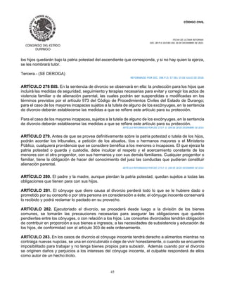 CÓDIGO CIVIL
FECHA DE ULTIMA REFORMA:
DEC. 80 P.O.103 BIS DEL 26 DE DICIEMBRE DE 2021.
45
los hijos quedarán bajo la patria potestad del ascendiente que corresponda, y si no hay quien la ejerza,
se les nombrará tutor.
Tercera.- (SE DEROGA)
REFORMADO POR DEC. 394 P.O. 57 DEL 19 DE JULIO DE 2018.
ARTÍCULO 278 BIS. En la sentencia de divorcio se observará en ella: la protección para los hijos que
incluirá las medidas de seguridad, seguimiento y terapias necesarias para evitar y corregir los actos de
violencia familiar o de alienación parental, las cuales podrán ser suspendidas o modificadas en los
términos previstos por el artículo 973 del Código de Procedimientos Civiles del Estado de Durango;
para el caso de los mayores incapaces sujetos a la tutela de alguno de los excónyuges, en la sentencia
de divorcio deberán establecerse las medidas a que se refiere este artículo para su protección.
Para el caso de los mayores incapaces, sujetos a la tutela de alguno de los excónyuges, en la sentencia
de divorcio deberán establecerse las medidas a que se refiere este artículo para su protección.
ARTÍCULO REFORMADO POR DEC 273 P. O. 104 DE 28 DE DICIEMBRE DE 2014.
ARTÍCULO 279. Antes de que se provea definitivamente sobre la patria potestad o tutela de los hijos,
podrán acordar los tribunales, a petición de los abuelos, tíos o hermanos mayores o el Ministerio
Público, cualquiera providencia que se considere benéfica a los menores o incapaces. El que ejerza la
patria potestad o guarda y custodia, debe inculcar el respeto y el acercamiento constante de los
menores con el otro progenitor, con sus hermanos y con sus demás familiares. Cualquier progenitor o
familiar, tiene la obligación de hacer del conocimiento del juez las conductas que pudieran constituir
alienación parental.
ARTÍCULO REFORMADO POR DEC 273 P. O. 104 DE 28 DE DICIEMBRE DE 2014.
ARTÍCULO 280. El padre y la madre, aunque pierdan la patria potestad, quedan sujetos a todas las
obligaciones que tienen para con sus hijos.
ARTÍCULO 281. El cónyuge que diere causa al divorcio perderá todo lo que se le hubiere dado o
prometido por su consorte o por otra persona en consideración a éste; el cónyuge inocente conservará
lo recibido y podrá reclamar lo pactado en su provecho.
ARTÍCULO 282. Ejecutoriado el divorcio, se procederá desde luego a la división de los bienes
comunes, se tomarán las precauciones necesarias para asegurar las obligaciones que queden
pendientes entre los cónyuges, o con relación a los hijos. Los consortes divorciados tendrán obligación
de contribuir en proporción a sus bienes e ingresos, a las necesidades de subsistencia y educación de
los hijos, de conformidad con el artículo 303 de este ordenamiento.
ARTÍCULO 283. En los casos de divorcio el cónyuge inocente tendrá derecho a alimentos mientras no
contraiga nuevas nupcias, se una en concubinato o deje de vivir honestamente, o cuando se encuentre
imposibilitado para trabajar y no tenga bienes propios para subsistir. Además cuando por el divorcio
se originen daños y perjuicios a los intereses del cónyuge inocente, el culpable responderá de ellos
como autor de un hecho ilícito.
 