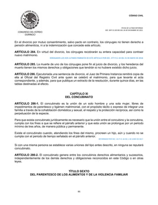 CÓDIGO CIVIL
FECHA DE ULTIMA REFORMA:
DEC. 80 P.O.103 BIS DEL 26 DE DICIEMBRE DE 2021.
46
En el divorcio por mutuo consentimiento, salvo pacto en contrario, los cónyuges no tienen derecho a
pensión alimenticia, ni a la indemnización que concede este artículo.
ARTÍCULO 284. En virtud del divorcio, los cónyuges recobrarán su entera capacidad para contraer
nuevo matrimonio.
DEROGADOS LOS DOS ULTIMOS PARRAFOS DE ESTE ARTICULO POR DEC. 377 P.O. 43 DEL 31 DE MAYO DE 2018.
ARTÍCULO 285. La muerte de uno de los cónyuges pone fin al juicio de divorcio, y los herederos del
muerto tienen los mismos derechos y obligaciones que tendrán si no hubiere existido dicho juicio.
ARTÍCULO 286. Ejecutoriada una sentencia de divorcio, el Juez de Primera Instancia remitirá copia de
ella al Oficial del Registro Civil ante quien se celebró el matrimonio, para que levante el acta
correspondiente, y además, para que publique un extracto de la resolución, durante quince días, en las
tablas destinadas al efecto.
CAPÍTULO XI
DEL CONCUBINATO
ARTÍCULO 286-1. El concubinato es la unión de un solo hombre y una sola mujer, libres de
impedimentos de parentesco y ligámen matrimonial, con el propósito tácito o expreso de integrar una
familia a través de la cohabitación doméstica y sexual, el respeto y la protección recíproca, así como la
perpetuación de la especie.
Para que exista concubinato jurídicamente es necesario que la unión entre el concubino y la concubina,
cumpla con los fines a que se refiere el párrafo anterior y que esta unión se prolongue por un periodo
mínimo de tres años, de manera pública y permanente.
Existe el concubinato cuando, atendiendo los fines del mismo, procreen un hijo, aún y cuando no se
cumpla con el periodo de tiempo señalado en el párrafo anterior.
REFORMADO POR DEC. 141 P.O. 44 DEL 1 DE JUNIO DE 2017.
Si con una misma persona se establece varias uniones del tipo antes descrito, en ninguna se reputará
concubinato.
ARTÍCULO 286-2. El concubinato genera entre los concubinos derechos alimentarios y sucesorios,
independientemente de los demás derechos y obligaciones reconocidos en este Código o en otras
leyes.
TÍTULO SEXTO
DEL PARENTESCO DE LOS ALIMENTOS Y DE LA VIOLENCIA FAMILIAR
 