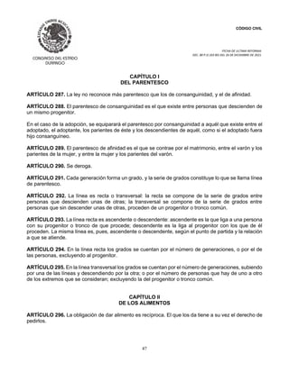 CÓDIGO CIVIL
FECHA DE ULTIMA REFORMA:
DEC. 80 P.O.103 BIS DEL 26 DE DICIEMBRE DE 2021.
47
CAPÍTULO I
DEL PARENTESCO
ARTÍCULO 287. La ley no reconoce más parentesco que los de consanguinidad, y el de afinidad.
ARTÍCULO 288. El parentesco de consanguinidad es el que existe entre personas que descienden de
un mismo progenitor.
En el caso de la adopción, se equiparará el parentesco por consanguinidad a aquél que existe entre el
adoptado, el adoptante, los parientes de éste y los descendientes de aquél, como si el adoptado fuera
hijo consanguíneo.
ARTÍCULO 289. El parentesco de afinidad es el que se contrae por el matrimonio, entre el varón y los
parientes de la mujer, y entre la mujer y los parientes del varón.
ARTÍCULO 290. Se deroga.
ARTÍCULO 291. Cada generación forma un grado, y la serie de grados constituye lo que se llama línea
de parentesco.
ARTÍCULO 292. La línea es recta o transversal: la recta se compone de la serie de grados entre
personas que descienden unas de otras; la transversal se compone de la serie de grados entre
personas que sin descender unas de otras, proceden de un progenitor o tronco común.
ARTÍCULO 293. La línea recta es ascendente o descendente: ascendente es la que liga a una persona
con su progenitor o tronco de que procede; descendente es la liga al progenitor con los que de él
proceden. La misma línea es, pues, ascendente o descendente, según el punto de partida y la relación
a que se atiende.
ARTÍCULO 294. En la línea recta los grados se cuentan por el número de generaciones, o por el de
las personas, excluyendo al progenitor.
ARTÍCULO 295. En la línea transversal los grados se cuentan por el número de generaciones, subiendo
por una de las líneas y descendiendo por la otra; o por el número de personas que hay de uno a otro
de los extremos que se consideran; excluyendo la del progenitor o tronco común.
CAPÍTULO II
DE LOS ALIMENTOS
ARTÍCULO 296. La obligación de dar alimento es recíproca. El que los da tiene a su vez el derecho de
pedirlos.
 