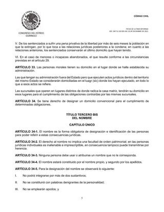 CÓDIGO CIVIL
FECHA DE ULTIMA REFORMA:
DEC. 80 P.O.103 BIS DEL 26 DE DICIEMBRE DE 2021.
5
V. De los sentenciados a sufrir una pena privativa de la libertad por más de seis meses la población en
que la extingan, por lo que toca a las relaciones jurídicas posteriores a la condena; en cuanto a las
relaciones anteriores, los sentenciados conservarán el último domicilio que hayan tenido.
VI. En el caso de menores o incapaces abandonados, el que resulte conforme a las circunstancias
previstas en el artículo 29.
ARTÍCULO 33. Las personas morales tienen su domicilio en el lugar donde se halle establecida su
administración.
Las que tengan su administración fuera del Estado pero que ejecuten actos jurídicos dentro del territorio
del mismo Estado se considerarán domiciliadas en el luagr (sic) donde los hayan ejecutado, en todo lo
que a esos actos se refiere.
Las sucursales que operen en lugares distintos de donde radica la casa matriz, tendrán su domicilio en
esos lugares para el cumplimiento de las obligaciones contraídas por las mismas sucursales.
ARTÍCULO 34. Se tiene derecho de designar un domicilio convencional para el cumplimiento de
determinadas obligaciones.
TÍTULO TERCERO BIS
DEL NOMBRE
CAPÍTULO ÚNICO
ARTÍCULO 34-1. El nombre es la forma obligatoria de designación e identificación de las personas
para poder referir a estas consecuencias jurídicas.
ARTÍCULO 34-2. El derecho al nombre no implica una facultad de orden patrimonial; en las personas
jurídicas individuales es inalienable e imprescriptible, en consecuencia tampoco puede transmitirse por
herencia.
ARTÍCULO 34-3. Ninguna persona debe usar o atribuirse un nombre que no le corresponda.
ARTÍCULO 34-4. El nombre estará constituido por el nombre propio, y segundo por los apellidos.
ARTÍCULO 34-5. Para la designación del nombre se observará lo siguiente:
I. No podrá integrarse por más de dos sustantivos;
II. No se constituirá con palabras denigrantes de la personalidad;
III. No se emplearán apodos; y
 
