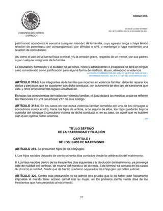 CÓDIGO CIVIL
FECHA DE ULTIMA REFORMA:
DEC. 80 P.O.103 BIS DEL 26 DE DICIEMBRE DE 2021.
52
patrimonial, económica o sexual a cualquier miembro de la familia, cuyo agresor tenga o haya tenido
relación de parentesco por consanguinidad, por afinidad o civil, o mantenga o haya mantenido una
relación de concubinato.
Así como el uso de la fuerza física o moral, y/o la omisión grave, respecto de un menor, por sus padres
o por cualquier integrante de la familia.
La educación, formación y el cuidado de las niñas, niños y adolescentes e incapaces no será en ningún
caso considerado como justificación para alguna forma de maltrato, abuso, abandono o violencia.
ARTÍCULO REFORMADO POR DEC 509 P. O. 28 DE 8 DE ABRIL DE 2021.
REFORMADO POR DEC. 535, P.O. 17 EXT. DEL 25 DE MAYO DE 2021.
ARTÍCULO 318-3. Los integrantes de la familia que incurran en violencia familiar, deberán reparar los
daños y perjuicios que se ocasionen con dicha conducta, con autonomía de otro tipo de sanciones que
éste y otros ordenamientos legales establezcan.
En todas las controversias derivadas de violencia familiar, el Juez dictará las medidas a que se refieren
las fracciones II y VIII del artículo 277 de este Código.
ARTÍCULO 318-4. En los casos en que exista violencia familiar cometida por uno de los cónyuges o
concubinos contra el otro, hacia los hijos de ambos, o de alguno de ellos, los hijos quedarán bajo la
custodia del cónyuge o concubino víctima de dicha conducta o, en su caso, de aquel que no hubiere
sido quien ejerció dicha violencia.
277
TÍTULO SÉPTIMO
DE LA PATERNIDAD Y FILIACIÓN
CAPÍTULO I
DE LOS HIJOS DE MATRIMONIO
ARTÍCULO 319. Se presumen hijos de los cónyuges:
I. Los hijos nacidos después de ciento ochenta días contados desde la celebración del matrimonio;
II. Los hijos nacidos dentro de los trescientos días siguientes a la disolución del matrimonio, ya provenga
éste de nulidad del contrato, de muerte del marido o de divorcio. Este término se contará en los casos
de divorcio o nulidad, desde que de hecho quedaron separados los cónyuges por orden judicial.
ARTÍCULO 320. Contra esta presunción no se admite otra prueba que la de haber sido físicamente
imposible al marido tener acceso carnal con su mujer, en los primeros ciento veinte días de los
trescientos que han precedido al nacimiento.
 