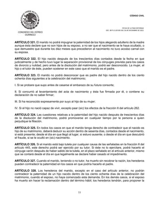 CÓDIGO CIVIL
FECHA DE ULTIMA REFORMA:
DEC. 80 P.O.103 BIS DEL 26 DE DICIEMBRE DE 2021.
53
ARTÍCULO 321. El marido no podrá impugnar la paternidad de los hijos alegando adulterio de la madre
aunque ésta declare que no son hijos de su esposo, a no ser que el nacimiento se le haya ocultado, o
que demuestre que durante los diez meses que precedieron al nacimiento no tuvo acceso carnal con
su esposa.
ARTÍCULO 322. El hijo nacido después de los trescientos días contados desde la fecha en que
judicialmente y de hecho tuvo lugar la separación provisional de los cónyuges prevista para los casos
de divorcio y nulidad, pero antes de la disolución del matrimonio, podrá ser desconocido. La mujer, el
hijo o el tutor de éste, pueden sostener en este caso que el marido es el padre.
ARTÍCULO 323. El marido no podrá desconocer que es padre del hijo nacido dentro de los ciento
ochenta días siguientes a la celebración del matrimonio;
I. Si se probare que supo antes de casarse el embarazo de su futura consorte;
II. Si concurrió al levantamiento del acta de nacimiento y ésta fue firmada por él, o contiene su
declaración de no saber firmar;
III. Si ha reconocido expresamente por suyo al hijo de su mujer;
IV. Si el hijo no nació capaz de vivir, excepto paar (sic) los efectos de la fracción II del artículo 262.
ARTÍCULO 324. Las cuestiones relativas a la paternidad del hijo nacido después de trescientos días
de la disolución del matrimonio, podrá promoverse en cualquier tiempo por la persona a quien
perjudique la filiación.
ARTÍCULO 325. En todos los casos en que el marido tenga derecho de contradecir que el nacido es
hijo de su matrimonio, deberá deducir su acción dentro de sesenta días, contados desde el nacimiento,
si está presente; desde el día en que llegó al lugar, si estuvo ausente; o desde el día en que descubrió
el fraude, si se le ocultó en (sic) nacimiento.
ARTÍCULO 326. Si el marido está bajo tutela por cualquier causa de las señaladas en la fracción II del
artículo 445, este derecho podrá ser ejercido por su tutor. Si éste no lo ejercitare, podrá hacerlo el
cónyuge varón después de haber salido de la tutela, en el plazo señalado en el artículo anterior, mismo
que se contará desde el día en que legalmente se declare haber cesado el impedimento.
ARTÍCULO 327. Cuando el marido, teniendo o no tutor, ha muerto sin recobrar la razón, los herederos
pueden contradecir la paternidad en los casos en que podría hacerlo el padre.
ARTÍCULO 328. Los herederos del marido, excepto en el caso del artículo anterior, no podrán
contradecir la paternidad de un hijo nacido dentro de los ciento ochenta días de la celebración del
matrimonio, cuando el esposo, no haya comenzado esta demanda. En los demás casos, si el esposo
ha muerto sin hacer la reclamación dentro del término hábil, los herederos tendrán, para proponer la
 