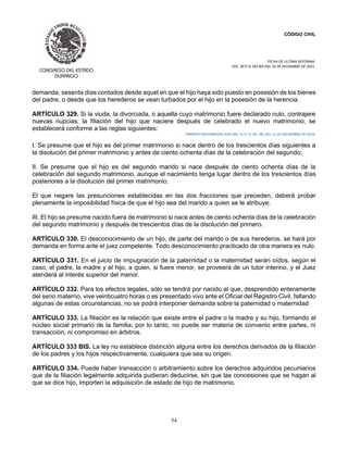 CÓDIGO CIVIL
FECHA DE ULTIMA REFORMA:
DEC. 80 P.O.103 BIS DEL 26 DE DICIEMBRE DE 2021.
54
demanda, sesenta días contados desde aquel en que el hijo haya sido puesto en posesión de los bienes
del padre, o desde que los herederos se vean turbados por el hijo en la posesión de la herencia.
ARTÍCULO 329. Si la viuda, la divorciada, o aquella cuyo matrimonio fuere declarado nulo, contrajere
nuevas nupcias, la filiación del hijo que naciere después de celebrado el nuevo matrimonio, se
establecerá conforme a las reglas siguientes:
PÁRRAFO REFORMADO POR DEC. 9, P. O. No. 99, DEL 11 DE DICIEMBRE DE 2016.
I. Se presume que el hijo es del primer matrimonio si nace dentro de los trescientos días siguientes a
la disolución del primer matrimonio y antes de ciento ochenta días de la celebración del segundo;
II. Se presume que el hijo es del segundo marido si nace después de ciento ochenta días de la
celebración del segundo matrimonio, aunque el nacimiento tenga lugar dentro de los trescientos días
posteriores a la disolución del primer matrimonio.
El que negare las presunciones establecidas en las dos fracciones que preceden, deberá probar
plenamente la imposibilidad física de que el hijo sea del marido a quien se le atribuye;
III. El hijo se presume nacido fuera de matrimonio si nace antes de ciento ochenta días de la celebración
del segundo matrimonio y después de trescientos días de la disolución del primero.
ARTÍCULO 330. El desconocimiento de un hijo, de parte del marido o de sus herederos, se hará por
demanda en forma ante el juez competente. Todo desconocimiento practicado de otra manera es nulo.
ARTÍCULO 331. En el juicio de impugnación de la paternidad o la maternidad serán oídos, según el
caso, el padre, la madre y el hijo, a quien, si fuere menor, se proveerá de un tutor interino, y el Juez
atenderá al interés superior del menor.
ARTÍCULO 332. Para los efectos legales, sólo se tendrá por nacido al que, desprendido enteramente
del seno materno, vive veinticuatro horas o es presentado vivo ante el Oficial del Registro Civil, faltando
algunas de estas circunstancias, no se podrá interponer demanda sobre la paternidad o maternidad
ARTÍCULO 333. La filiación es la relación que existe entre el padre o la madre y su hijo, formando el
núcleo social primario de la familia; por lo tanto, no puede ser materia de convenio entre partes, ni
transacción, ni compromiso en árbitros.
ARTÍCULO 333 BIS. La ley no establece distinción alguna entre los derechos derivados de la filiación
de los padres y los hijos respectivamente, cualquiera que sea su origen.
ARTÍCULO 334. Puede haber transacción o arbitramiento sobre los derechos adquiridos pecuniarios
que de la filiación legalmente adquirida pudieran deducirse, sin que las concesiones que se hagan al
que se dice hijo, importen la adquisición de estado de hijo de matrimonio.
 