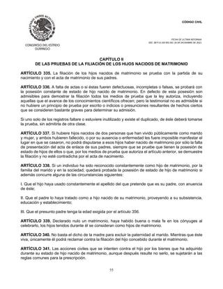 CÓDIGO CIVIL
FECHA DE ULTIMA REFORMA:
DEC. 80 P.O.103 BIS DEL 26 DE DICIEMBRE DE 2021.
55
CAPÍTULO II
DE LAS PRUEBAS DE LA FILIACIÓN DE LOS HIJOS NACIDOS DE MATRIMONIO
ARTÍCULO 335. La filiación de los hijos nacidos de matrimonio se prueba con la partida de su
nacimiento y con el acta de matrimonio de sus padres.
ARTÍCULO 336. A falta de actas o si éstas fueren defectuosas, incompletas o falsas, se probará con
la posesión constante de estado de hijo nacido de matrimonio. En defecto de esta posesión son
admisibles para demostrar la filiación todos los medios de prueba que la ley autoriza, incluyendo
aquellas que el avance de los conocimientos científicos ofrecen; pero la testimonial no es admisible si
no hubiere un principio de prueba por escrito o indicios o presunciones resultantes de hechos ciertos
que se consideren bastante graves para determinar su admisión.
Si uno solo de los registros faltare o estuviere inutilizado y existe el duplicado, de éste deberá tomarse
la prueba, sin admitirla de otra clase.
ARTÍCULO 337. Si hubiere hijos nacidos de dos personas que han vivido públicamente como marido
y mujer, y ambos hubieren fallecido, o por su ausencia o enfermedad les fuere imposible manifestar el
lugar en que se casaron, no podrá disputarse a esos hijos haber nacido de matrimonio por sólo la falta
de presentación del acta de enlace de sus padres, siempre que se pruebe que tienen la posesión de
estado de hijos de ellos o que, por los medios de prueba que autoriza el artículo anterior, se demuestre
la filiación y no esté contradicha por el acta de nacimiento.
ARTÍCULO 338. Si un individuo ha sido reconocido constantemente como hijo de matrimonio, por la
familia del marido y en la sociedad, quedará probada la posesión de estado de hijo de matrimonio si
además concurre alguna de las circunstancias siguientes:
I. Que el hijo haya usado constantemente el apellido del que pretende que es su padre, con anuencia
de éste;
II. Que el padre lo haya tratado como a hijo nacido de su matrimonio, proveyendo a su subsistencia,
educación y establecimiento;
III. Que el presunto padre tenga la edad exigida por el artículo 356.
ARTÍCULO 339. Declarado nulo un matrimonio, haya habido buena o mala fe en los cónyuges al
celebrarlo, los hijos tenidos durante él se consideran como hijos de matrimonio.
ARTÍCULO 340. No basta el dicho de la madre para excluir la paternidad al marido. Mientras que éste
viva, únicamente él podrá reclamar contra la filiación del hijo concebido durante el matrimonio.
ARTÍCULO 341. Las acciones civiles que se intenten contra el hijo por los bienes que ha adquirido
durante su estado de hijo nacido de matrimonio, aunque después resulte no serlo, se sujetarán a las
reglas comunes para la prescripción.
 