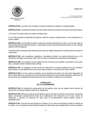 CÓDIGO CIVIL
FECHA DE ULTIMA REFORMA:
DEC. 80 P.O.103 BIS DEL 26 DE DICIEMBRE DE 2021.
56
ARTÍCULO 342. La acción que compete al hijo para reclamar su estado, es imprescriptible.
ARTÍCULO 343. Los demás herederos del hijo podrán intentar la acción de que trata el artículo anterior:
I. Si el hijo ha muerto antes de cumplir veintidós años.
II. Si el hijo presentó incapacidad de ejercicio antes de cumplir veintidós años y murió después en el
mismo estado.
ARTÍCULO 344. Los herederos podrán continuar la acción intentada por el hijo, a no ser que éste se
hubiere desistido formalmente de ella, o nada hubiere promovido judicialmente durante un año contado
desde la última diligencia.
También podrán contestar toda demanda que tenga por objeto disputarle la condición de hijo nacido de
matrimonio.
ARTÍCULO 345. Los acreedores, legatarios y donatarios tendrán los mismos derechos que a los
herederos conceden los artículos 343 y 344, si el hijo no dejó bienes suficientes para pagarles.
ARTÍCULO 346. Las acciones de que hablan los tres artículos que preceden, prescriben a los cuatro
años, contados desde el fallecimiento del hijo.
ARTÍCULO 347. La posesión de hijo nacido de matrimonio no puede perderse sino por sentencia
ejecutoriada, la cual admitirá los recursos que den las leyes, en los juicios de mayor interés.
ARTÍCULO 348. Si el que está en posesión de los derechos de padre o de hijo fuere despojado de
ellos o perturbados en su ejercicio sin que preceda sentencia por la cual deba perderlos, podrá usar de
las acciones que establecen las leyes para que se le ampare o restituya en la posesión.
CAPÍTULO III
DE LA LEGITIMACIÓN
ARTÍCULO 349. El matrimonio subsecuente de los padres hace que se tengan como nacidos de
matrimonio a los hijos habidos antes de su celebración.
ARTÍCULO 350. Para que el hijo goce del derecho que le concede el artículo que precede, los padres
deben reconocerlo expresamente antes de la celebración del matrimonio, en el acto mismo de
celebrarlo, o durante él, haciendo en todo caso el reconocimiento ambos padres, juntos o
separadamente.
ARTÍCULO 351. Si el hijo fue reconocido por el padre y en su acta de nacimiento consta el nombre de
la madre, no se necesita reconocimiento expreso de ésta para que la legitimación surta sus efectos
 