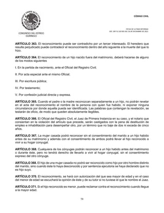 CÓDIGO CIVIL
FECHA DE ULTIMA REFORMA:
DEC. 80 P.O.103 BIS DEL 26 DE DICIEMBRE DE 2021.
58
ARTÍCULO 363. El reconocimiento puede ser contradicho por un tercer interesado. El heredero que
resulte perjudicado puede contradecir el reconocimiento dentro del año siguiente a la muerte del que lo
hizo.
ARTÍCULO 364. El reconocimiento de un hijo nacido fuera del matrimonio, deberá hacerse de alguno
de los modos siguientes
I. En la partida de nacimiento, ante el Oficial del Registro Civil;
II. Por acta especial ante el mismo Oficial;
III. Por escritura pública;
IV. Por testamento;
V. Por confesión judicial directa y expresa.
ARTÍCULO 365. Cuando el padre o la madre reconozcan separadamente a un hijo, no podrán revelar
en el acta del reconocimiento el nombre de la persona con quien fue habido, ni exponer ninguna
circunstancia por donde aquella pueda ser identificada. Las palabras que contengan la revelación, se
testarán de oficio, de modo que queden absolutamente ilegibles.
ARTÍCULO 366. El Oficial del Registro Civil, el Juez de Primera Instancia en su caso, y el notario que
consientan en la violación del artículo que precede, serán castigados con la pena de destitución de
empleo e inhabilitación para desempeñar otro, por un término que no baje de dos ni exceda de cinco
años.
ARTÍCULO 367. La mujer casada podrá reconocer sin el consentimiento del marido a un hijo habido
antes de su matrimonio y además con el consentimiento de ambos podrá llevar al hijo reconocido a
vivir a su hogar conyugal.
ARTÍCULO 368. Cualquiera de los cónyuges podrán reconocer a un hijo habido antes del matrimonio
o durante éste, pero no tendrá derecho de llevarlo a vivir al hogar conyugal, sin el consentimiento
expreso del otro cónyuge.
ARTÍCULO 368. El hijo de una mujer casada no podrá ser reconocido como hijo por otro hombre distinto
del marido, sino cuando éste lo haya desconocido y por sentencia ejecutoria se haya declarado que no
es hijo suyo.
ARTÍCULO 370. El reconocimiento, se hará con autorización del que sea mayor de edad y en el caso
del menor de edad se escuchará la opinión de éste y de su tutor si no tuviese el que le nombre el Juez.
ARTÍCULO 371. Si el hijo reconocido es menor, puede reclamar contra el reconocimiento cuando llegue
a la mayor edad.
 