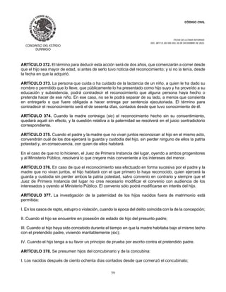 CÓDIGO CIVIL
FECHA DE ULTIMA REFORMA:
DEC. 80 P.O.103 BIS DEL 26 DE DICIEMBRE DE 2021.
59
ARTÍCULO 372. El término para deducir esta acción será de dos años, que comenzarán a correr desde
que el hijo sea mayor de edad, si antes de serlo tuvo noticia del reconocimiento; y si no la tenía, desde
la fecha en que la adquirió.
ARTÍCULO 373. La persona que cuida o ha cuidado de la lactancia de un niño, a quien le ha dado su
nombre o permitido que lo lleve, que públicamente lo ha presentado como hijo suyo y ha proveído a su
educación y subsistencia, podrá contradecir el reconocimiento que alguna persona haya hecho o
pretenda hacer de ese niño. En ese caso, no se le podrá separar de su lado, a menos que consienta
en entregarlo o que fuere obligada a hacer entrega por sentencia ejecutoriada. El término para
contradecir el reconocimiento será el de sesenta días, contados desde que tuvo conocimiento de él.
ARTÍCULO 374. Cuando la madre contraiga (sic) el reconocimiento hecho sin su consentimiento,
quedará aquél sin efecto, y la cuestión relativa a la paternidad se resolverá en el juicio contradictorio
correspondiente.
ARTÍCULO 375. Cuando el padre y la madre que no vivan juntos reconozcan al hijo en el mismo acto,
convendrán cuál de los dos ejercerá la guarda y custodia del hijo, sin perder ninguno de ellos la patria
potestad y, en consecuencia, con quien de ellos habitará.
En el caso de que no lo hicieren, el Juez de Primera Instancia del lugar, oyendo a ambos progenitores
y al Ministerio Público, resolverá lo que creyere más conveniente a los intereses del menor.
ARTÍCULO 376. En caso de que el reconocimiento sea efectuado en forma sucesiva por el padre y la
madre que no vivan juntos, el hijo habitará con el que primero lo haya reconocido, quien ejercerá la
guarda y custodia sin perder ambos la patria potestad, salvo convenio en contrario y siempre que el
Juez de Primera Instancia del lugar no crea necesario modificar el convenio con audiencia de los
interesados y oyendo al Ministerio Público. El convenio sólo podrá modificarse en interés del hijo.
ARTÍCULO 377. La investigación de la paternidad de los hijos nacidos fuera de matrimonio está
permitida:
I. En los casos de rapto, estupro o violación, cuando la época del delito coincida con la de la concepción;
II. Cuando el hijo se encuentre en posesión de estado de hijo del presunto padre;
III. Cuando el hijo haya sido concebido durante el tiempo en que la madre habitaba bajo el mismo techo
con el pretendido padre, viviendo maritablemente (sic);
IV. Cuando el hijo tenga a su favor un principio de prueba por escrito contra el pretendido padre.
ARTÍCULO 378. Se presumen hijos del concubinario y de la concubina:
I. Los nacidos después de ciento ochenta días contados desde que comenzó el concubinato;
 