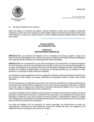 CÓDIGO CIVIL
FECHA DE ULTIMA REFORMA:
DEC. 80 P.O.103 BIS DEL 26 DE DICIEMBRE DE 2021.
6
IV. No podrá constituirse con números.
Serán los padres, al momento del registro, quienes decidirán el orden de los apellidos, haciéndolo
mediante un escrito de común acuerdo, el orden elegido deberá mantenerse para todos los hijos de la
misma filiación, en caso de no existir acuerdo, el primer apellido del padre seguido del primer apellido
de la madre.
ARTICULO REFORMADO POR DEC. 349 P.O. 105 BIS DE FECHA 31 DE DICIEMBRE DE 2017.
TÍTULO CUARTO
DEL REGISTRO CIVIL
CAPÍTULO I
DISPOSICIONES GENERALES
ARTÍCULO 35. Las funciones del Registro Civil en el Estado de Durango, estarán a cargo de la
Dirección General del Registro Civil y de los Funcionarios Estatales denominados Oficiales del Registro
Civil, quiénes tendrán fé pública en el desempeño de estas actividades.
ARTÍCULO 36. En el asentamiento de las Actas del Registro Civil intervendrán, el Oficial del Registro
Civil que autoriza y que da fé, los particulares que soliciten el servicio ó sus representantes legales, en
su caso, y los testigos que corroboren lo dicho por los interesados y atestigüen el Acta, quiénes deberán
firmarlas en el espacio correspondiente, al igual que las demás personas que se indiquen en ésta,
asimismo, se imprimirá en ellas el sello de la Oficialía.
La certificación podrá autentificarse por firma autógrafa o electrónica del servidor público facultado para
ello conforme a este Código. Las copias certificadas así expedidas tendrán el mismo valor jurídico
probatorio.
Por firma electrónica se entenderá la que utilice como forma de autentificar por medios electrónicos la
autorización del servidor público competente y con la cual el firmante aprueba la información contenida
en el acta, según el sistema que implemente la Dirección General del Registro Civil, la que deberá
utilizar mecanismos confiables para evitar la falsificación.
Las Actas del Registro Civil se referirán exclusivamente a los Actos concernientes al estado civil de las
personas y harán constar el principio y extinción de la vida jurídica, y se acreditarán las relaciones de
parentesco, matrimonio y las que se deriven de actos judiciales y administrativos relativos al estado
civil. El Reglamento del Registro Civil establecerá las técnicas que se emplearán para la conservación
perenne de los documentos de la institución.
Las Actas del Registro Civil se asentarán en formas especiales, las Inscripciones se harán pro
cuadruplicado, la infracción de ésta disposición producirá la nulidad del Acta y se castigará con la
destitución de los Funcionarios que incurran en la falta.
 