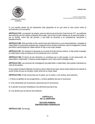 CÓDIGO CIVIL
FECHA DE ULTIMA REFORMA:
DEC. 80 P.O.103 BIS DEL 26 DE DICIEMBRE DE 2021.
60
II. Los nacidos dentro de los trescientos días siguientes al en que cesó la vida común entre el
concubinario y la concubina.
ARTÍCULO 379. La posesión de estado, para los efectos de la fracción II del artículo 377, se justificará
demostrando por los medios ordinarios de prueba, que el hijo ha sido tratado por el presunto padre, o
por su familia, como hijo del primero, y que éste ha proveído a su subsistencia, educación y
establecimiento.
ARTÍCULO 380. Está permitido al hijo nacido fuera del matrimonio y a sus descendientes, investigar la
maternidad, la cual puede probarse por cualquiera de los medios ordinarios, pero la indagación no será
permitida cuando tenga por objeto atribuir el hijo a una mujer casada.
ARTÍCULO 381. No obstante lo dispuesto en la parte final del artículo anterior, el hijo podrá investigar
la maternidad si ésta se deduce de una sentencia civil o criminal.
ARTÍCULO 382. El hecho de dar alimentos no constituye por sí sólo prueba, ni aún presunción, de
paternidad o maternidad. Tampoco puede alegarse como razón para investigar éstas.
ARTÍCULO 383. Las acciones de investigación de paternidad o maternidad, sólo pueden intentarse en
vida de los padres.
Si los padres hubieren fallecido durante la menor edad de los hijos, tienen éstos derecho de intentar la
acción antes de que se cumplan cuatro años de su mayor edad.
ARTÍCULO 384. El hijo reconocido por el padre, por la madre, o por ambos, tiene derecho;
I. A llevar el apellido de sus progenitores, o ambos apellidos del que lo reconozca;
II. A ser alimentado por la persona o personas que lo reconozcan;
III. A percibir la porción hereditaria y los alimentos que fije la ley.
IV. Los demás que se deriven de la filiación.
CAPÍTULO V
DE LA ADOPCIÓN
SECCIÓN PRIMERA
DISPOSICIONES GENERALES
ARTÍCULO 385. Se deroga.
 