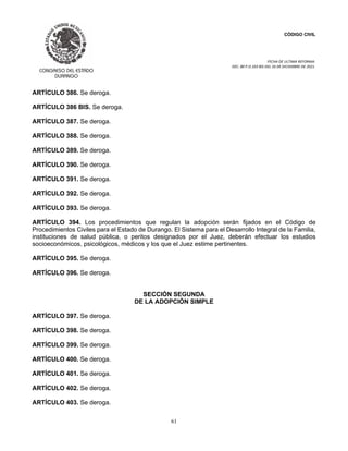 CÓDIGO CIVIL
FECHA DE ULTIMA REFORMA:
DEC. 80 P.O.103 BIS DEL 26 DE DICIEMBRE DE 2021.
61
ARTÍCULO 386. Se deroga.
ARTÍCULO 386 BIS. Se deroga.
ARTÍCULO 387. Se deroga.
ARTÍCULO 388. Se deroga.
ARTÍCULO 389. Se deroga.
ARTÍCULO 390. Se deroga.
ARTÍCULO 391. Se deroga.
ARTÍCULO 392. Se deroga.
ARTÍCULO 393. Se deroga.
ARTÍCULO 394. Los procedimientos que regulan la adopción serán fijados en el Código de
Procedimientos Civiles para el Estado de Durango. El Sistema para el Desarrollo Integral de la Familia,
instituciones de salud pública, o peritos designados por el Juez, deberán efectuar los estudios
socioeconómicos, psicológicos, médicos y los que el Juez estime pertinentes.
ARTÍCULO 395. Se deroga.
ARTÍCULO 396. Se deroga.
SECCIÓN SEGUNDA
DE LA ADOPCIÓN SIMPLE
ARTÍCULO 397. Se deroga.
ARTÍCULO 398. Se deroga.
ARTÍCULO 399. Se deroga.
ARTÍCULO 400. Se deroga.
ARTÍCULO 401. Se deroga.
ARTÍCULO 402. Se deroga.
ARTÍCULO 403. Se deroga.
 