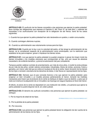CÓDIGO CIVIL
FECHA DE ULTIMA REFORMA:
DEC. 80 P.O.103 BIS DEL 26 DE DICIEMBRE DE 2021.
66
ARTÍCULO 429. El usufructo de los bienes concedido a las personas que ejerzan la patria potestad,
lleva consigo las obligaciones que expresa el Capítulo II, del Título VI, de este libro, y además las
impuestas a los usufructuarios con excepción de la obligación de dar fianza, fuera de los casos
siguientes:
I.- Cuando los que ejercen la patria potestad han sido declarados en quiebra, o están concursados;
II.- Cuando contraigan ulteriores nupcias;
III.- Cuando su administración sea notoriamente ruinosa para los hijos.
ARTÍCULO 430. Cuando por la ley o por la voluntad del padre, el hijo tenga la administración de los
bienes, se le considerará respecto de la administración como emancipado, con la restricción que
establece la ley para enajenar, gravar o hipotecar los bienes raíces.
ARTÍCULO 431. Los que ejercen la patria potestad no pueden enajenar ni gravar de ningún modo los
bienes inmuebles y los muebles preciosos que correspondan al hijo, sino por causa de absoluta
necesidad o de evidente beneficio, y previa la autorización del juez competente.
Tampoco podrán celebrar contrato de arrendamiento, por más de cinco años, ni recibir la renta anticipa
da por más de dos años; vender valores comerciales, industriales, títulos de rentas, acciones, frutos y
ganados, por menor valor del que se cotice en la plaza el día de la venta, hacer donación de los bienes
de los hijos o remisión voluntaria de los derechos de éstos; ni dar fianza en representación de los hijos.
ARTÍCULO 432. Siempre que el juez conceda licencia a los que ejercen la patria potestad, para
enajenar un bien inmueble o un mueble precioso perteneciente al menor, tomarán las medidas
necesarias para hacer que el producto de la venta se dedique al objeto a que se destinó, y para que el
resto se invierta en la adquisición de un inmueble o se imponga con segura hipoteca en favor del menor.
Al efecto, el precio de la venta se depositará en una institución de crédito, y la persona que ejerce la
patria potestad no podrá disponer de él, sin orden judicial.
ARTÍCULO 433. El derecho de usufructo concedido a las personas que ejercen la patria potestad, se
extingue:
I.- Por la mayoría de edad de los hijos;
REFORMADO POR DEC. 81 P.O. 17 DEL 26 DE FEBRERO DE 2017
II.- Por la pérdida de la patria potestad;
III.- Por renuncia.
ARTÍCULO 434. Las personas que ejercen la patria potestad tienen la obligación de dar cuenta de la
administración de los bienes de los hijos.
 