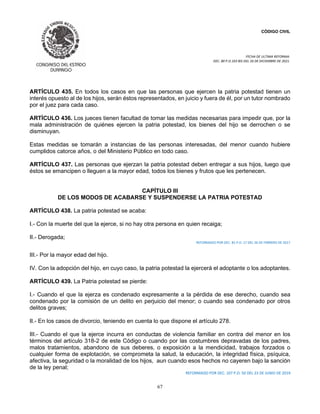 CÓDIGO CIVIL
FECHA DE ULTIMA REFORMA:
DEC. 80 P.O.103 BIS DEL 26 DE DICIEMBRE DE 2021.
67
ARTÍCULO 435. En todos los casos en que las personas que ejercen la patria potestad tienen un
interés opuesto al de los hijos, serán éstos representados, en juicio y fuera de él, por un tutor nombrado
por el juez para cada caso.
ARTÍCULO 436. Los jueces tienen facultad de tomar las medidas necesarias para impedir que, por la
mala administración de quiénes ejercen la patria potestad, los bienes del hijo se derrochen o se
disminuyan.
Estas medidas se tomarán a instancias de las personas interesadas, del menor cuando hubiere
cumplidos catorce años, o del Ministerio Público en todo caso.
ARTÍCULO 437. Las personas que ejerzan la patria potestad deben entregar a sus hijos, luego que
éstos se emancipen o lleguen a la mayor edad, todos los bienes y frutos que les pertenecen.
CAPÍTULO III
DE LOS MODOS DE ACABARSE Y SUSPENDERSE LA PATRIA POTESTAD
ARTÍCULO 438. La patria potestad se acaba:
I.- Con la muerte del que la ejerce, si no hay otra persona en quien recaiga;
II.- Derogada;
REFORMADO POR DEC. 81 P.O. 17 DEL 26 DE FEBRERO DE 2017
III.- Por la mayor edad del hijo.
IV. Con la adopción del hijo, en cuyo caso, la patria potestad la ejercerá el adoptante o los adoptantes.
ARTÍCULO 439. La Patria potestad se pierde:
I.- Cuando el que la ejerza es condenado expresamente a la pérdida de ese derecho, cuando sea
condenado por la comisión de un delito en perjuicio del menor; o cuando sea condenado por otros
delitos graves;
II.- En los casos de divorcio, teniendo en cuenta lo que dispone el artículo 278.
III.- Cuando el que la ejerce incurra en conductas de violencia familiar en contra del menor en los
términos del artículo 318-2 de este Código o cuando por las costumbres depravadas de los padres,
malos tratamientos, abandono de sus deberes, o exposición a la mendicidad, trabajos forzados o
cualquier forma de explotación, se comprometa la salud, la educación, la integridad física, psíquica,
afectiva, la seguridad o la moralidad de los hijos, aun cuando esos hechos no cayeren bajo la sanción
de la ley penal;
REFORMADO POR DEC. 107 P.O. 50 DEL 23 DE JUNIO DE 2019
 