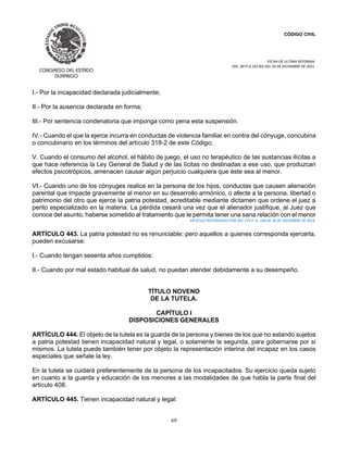 CÓDIGO CIVIL
FECHA DE ULTIMA REFORMA:
DEC. 80 P.O.103 BIS DEL 26 DE DICIEMBRE DE 2021.
69
I.- Por la incapacidad declarada judicialmente;
II.- Por la ausencia declarada en forma;
III.- Por sentencia condenatoria que imponga como pena esta suspensión.
IV.- Cuando el que la ejerce incurra en conductas de violencia familiar en contra del cónyuge, concubina
o concubinario en los términos del artículo 318-2 de este Código;
V. Cuando el consumo del alcohol, el hábito de juego, el uso no terapéutico de las sustancias ilícitas a
que hace referencia la Ley General de Salud y de las lícitas no destinadas a ese uso, que produzcan
efectos psicotrópicos, amenacen causar algún perjuicio cualquiera que éste sea al menor.
VI.- Cuando uno de los cónyuges realice en la persona de los hijos, conductas que causen alienación
parental que impacte gravemente al menor en su desarrollo armónico, o afecte a la persona, libertad o
patrimonio del otro que ejerce la patria potestad, acreditable mediante dictamen que ordene el juez a
perito especializado en la materia. La pérdida cesará una vez que el alienador justifique, al Juez que
conoce del asunto, haberse sometido al tratamiento que le permita tener una sana relación con el menor
ARTÍCULO REFORMADO POR DEC 273 P. O. 104 DE 28 DE DICIEMBRE DE 2014.
ARTÍCULO 443. La patria potestad no es renunciable; pero aquellos a quienes corresponda ejercerla,
pueden excusarse:
I.- Cuando tengan sesenta años cumplidos;
II.- Cuando por mal estado habitual de salud, no puedan atender debidamente a su desempeño.
TÍTULO NOVENO
DE LA TUTELA.
CAPÍTULO I
DISPOSICIONES GENERALES
ARTÍCULO 444. El objeto de la tutela es la guarda de la persona y bienes de los que no estando sujetos
a patria potestad tienen incapacidad natural y legal, o solamente la segunda, para gobernarse por si
mismos. La tutela puede también tener por objeto la representación interina del incapaz en los casos
especiales que señale la ley.
En la tutela se cuidará preferentemente de la persona de los incapacitados. Su ejercicio queda sujeto
en cuanto a la guarda y educación de los menores a las modalidades de que habla la parte final del
artículo 408.
ARTÍCULO 445. Tienen incapacidad natural y legal:
 