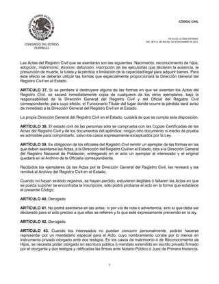 CÓDIGO CIVIL
FECHA DE ULTIMA REFORMA:
DEC. 80 P.O.103 BIS DEL 26 DE DICIEMBRE DE 2021.
7
Las Actas del Registro Civil que se asentarán son las siguientes: Nacimiento, reconocimiento de hijos,
adopción, matrimonio, divorcio, defunción, inscripción de las ejecutorias que declaren la ausencia, la
presunción de muerte, la tutela y la pérdida o limitación de la capacidad legal para adquirir bienes. Para
éste efecto se deberán utilizar las formas que especialmente proporcionará la Dirección General del
Registro Civil en el Estado.
ARTÍCULO 37. Si se perdiere ó destruyere alguna de las formas en que se asientan los Actos del
Registro Civil, se sacará inmediatamente copia de cualquiera de los otros ejemplares, bajo la
responsabilidad de la Dirección General del Registro Civil y del Oficial del Registro Civil
correspondiente; para cuyo efecto, el Funcionario Titular del lugar donde ocurre la pérdida dará aviso
de inmediato a la Dirección General del Registro Civil en el Estado.
La propia Dirección General del Registro Civil en el Estado, cuidará de que se cumpla esta disposición.
ARTÍCULO 38. El estado civil de las personas sólo se comprueba con las Copias Certificadas de las
Actas del Registro Civil y de los documentos del apéndice; ningún otro documento ni medio de prueba
es admisible para comprobarlo, salvo los casos expresamente exceptuados por la Ley.
ARTÍCULO 39. Es obligación de los oficiales del Registro Civil remitir un ejemplar de las formas en las
que deben asentarse las Actas, a la Dirección del Registro Civil en el Estado, otra a la Dirección General
del Registro Nacional de Población; entregando en el acto un ejemplar al interesado y el original
quedará en el Archivo de la Oficialía correspondiente.
Recibidos los ejemplares de las Actas por la Dirección General del Registro Civil, las revisará y las
remitirá al Archivo del Registro Civil en el Estado.
Cuando no hayan existido registros, se hayan perdido, estuvieren ilegibles ó faltaren las Actas en que
se pueda suponer se encontraba la Inscripción, sólo podrá probarse el acto en la forma que establece
el presente Código.
ARTÍCULO 40. Derogado
ARTÍCULO 41. No podrá asentarse en las actas, ni por vía de nota o advertencia, sino lo que deba ser
declarado para el acto preciso a que ellas se refieren y lo que esté expresamente prevenido en la ley.
ARTÍCULO 42. Derogado
ARTÍCULO 43. Cuando los interesados no puedan concurrir personalmente, podrán hacerse
representar por un mandatario especial para el Acto, cuyo nombramiento conste por lo menos en
instrumento privado otorgado ante dos testigos. En los casos de matrimonio ó de Reconocimiento de
Hijos, se necesita poder otorgado en escritura pública ó mandato extendido en escrito privado firmado
por el otorgante y dos testigos y ratificadas las firmas ante Notario Público ó Juez de Primera Instancia.
 