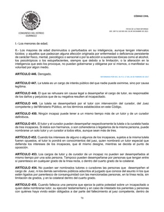 CÓDIGO CIVIL
FECHA DE ULTIMA REFORMA:
DEC. 80 P.O.103 BIS DEL 26 DE DICIEMBRE DE 2021.
70
I.- Los menores de edad;
II.- Los mayores de edad disminuidos o perturbados en su inteligencia, aunque tengan intervalos
lúcidos; y aquellos que padezcan alguna afección originada por enfermedad o deficiencia persistente
de carácter físico, mental, psicológico o sensorial o por la adicción a sustancias tóxicas como el alcohol,
los psicotrópicos o los estupefacientes, siempre que debido a la limitación, o la alteración en la
inteligencia que esto los provoque, no puedan gobernarse y obligarse por sí mismos, o manifestar su
voluntad por algún medio.
ARTÍCULO 446. Derogado.
REFORMADO POR DEC. 81 P.O. 17 DEL 26 DE FEBRERO DE 2017
ARTÍCULO 447. La tutela es un cargo de interés público del que nadie puede eximirse, sino por causa
legítima.
ARTÍCULO 448. El que se rehusare sin causa legal a desempeñar el cargo de tutor, es responsable
de los daños y perjuicios que de su negativa resulten al incapacitado.
ARTÍCULO 449. La tutela se desempeñará por el tutor con intervención del curador, del Juez
competente y del Ministerio Público, en los términos establecidos en este Código.
ARTÍCULO 450. Ningún incapaz puede tener a un mismo tiempo más de un tutor y de un curador
definitivos.
ARTÍCULO 451. El tutor y el curador pueden desempeñar respectivamente la tutela o la curatela hasta
de tres incapaces. Si éstos son hermanos, o son coherederos o legatarios de la misma persona, puede
nombrarse un solo tutor y un curador a todos ellos, aunque sean más de tres.
ARTÍCULO 452. Cuando los intereses de alguno o algunos de los incapaces, sujetos a la misma tutela
fueren opuestos, el tutor lo pondrá en conocimientos del juez, quien nombrará un tutor especial que
defienda los intereses de los incapaces, que él mismo designe, mientras se decida el punto de
oposición.
ARTÍCULO 453. Los cargos de tutor y de curador de un incapaz no pueden ser desempeñados al
mismo tiempo por una sola persona. Tampoco pueden desempeñarse por personas que tengan entre
sí parentesco en cualquier grado de la línea recta, o dentro del cuarto grado de la colateral.
ARTÍCULO 454. No pueden ser nombrados tutores o curadores las personas que desempeñen el
cargo de Juez, ni los demás servidores públicos adscritos al juzgado que conoce del asunto ni los que
estén ligados por parentesco de consanguinidad con las mencionadas personas, en la línea recta, sin
limitación de grados, y en la colateral dentro del cuarto grado.
ARTÍCULO 455. Cuando fallezca una persona que ejerza la patria potestad sobre un incapacitado a
quien deba nombrarse tutor, su ejecutor testamentario y en caso de intestado los parientes y personas
con quiénes haya vivido están obligados a dar parte del fallecimiento al juez competente, dentro de
 