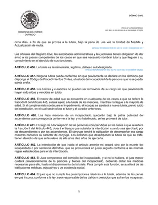 CÓDIGO CIVIL
FECHA DE ULTIMA REFORMA:
DEC. 80 P.O.103 BIS DEL 26 DE DICIEMBRE DE 2021.
71
ocho días, a fin de que se provea a la tutela, bajo la pena de una vez la Unidad de Medida y
Actualización de multa.
ARTICULO REFORMADO POR DEC. 60 P.O. 19 DE 5 DE MARZO DE 2017
Los oficiales del Registro Civil, las autoridades administrativas y las judiciales tienen obligación de dar
aviso a los jueces competentes de los casos en que sea necesario nombrar tutor y que lleguen a su
conocimiento en el ejercicio de sus funciones.
ARTÍCULO 456. La tutela es testamentaria, legítima, dativa o autodesignada.
ARTICULO REFORMADO POR DEC. 353 P.O. 46 BIS DE 6 DE DICIEMBRE DE 2012.
ARTÍCULO 457. Ninguna tutela puede conferirse sin que previamente se declare en los términos que
disponga el Código de Procedimientos Civiles, el estado de incapacidad de la persona que va a quedar
sujeta a ella.
ARTÍCULO 458. Los tutores y curadores no pueden ser removidos de su cargo sin que previamente
hayan sido oídos y vencidos en juicio.
ARTÍCULO 459. El menor de edad que se encuentre en cualquiera de los casos a que se refiere la
fracción II del Artículo 445, estará sujeto a la tutela de los menores, mientras no llegue a la mayoría de
edad. Si al cumplirse ésta continuare el impedimento, el incapaz se sujetará a nueva tutela, previo juicio
de interdicción, en el cual serán oídos el tutor y el curador anteriores.
ARTÍCULO 460. Los hijos menores de un incapacitado quedarán bajo la patria potestad del
ascendiente que corresponda conforme a la ley, y no habiéndolo, se les proveerá de tutor.
ARTÍCULO 461. El cargo de tutor respecto de las personas comprendidas en los casos a que se refiere
la fracción II del Artículo 445, durará el tiempo que subsista la interdicción cuando sea ejercitado por
los descendientes o por los ascendientes. El cónyuge tendrá la obligación de desempeñar ese cargo
mientras conserve su carácter de cónyuge. Los extraños que desempeñen la tutela de que se trata,
tienen derecho de que se le releve de ella a los diez años de ejercerla.
ARTÍCULO 462. La interdicción de que habla el artículo anterior no cesará sino por la muerte del
incapacitado o por sentencia definitiva, que se pronunciará en juicio seguido conforme a las mismas
reglas establecidas para el de interdicción.
ARTÍCULO 463. El Juez competente del domicilio del incapacitado, y si no lo hubiere, el juez menor
cuidará provisionalmente de la persona y bienes del incapacitado, debiendo dictar las medidas
necesarias para ello, hasta el discernimiento de la tutela. Para cumplir esta función, se auxiliará de las
instituciones médicas, educativas y de asistencia social.
ARTÍCULO 464. El juez que no cumpla las prescripciones relativas a la tutela, además de las penas
en que incurra, conforme a la ley, será responsable de los daños y prejuicios que sufran los incapaces.
 