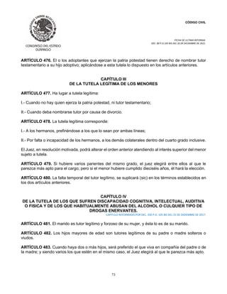 CÓDIGO CIVIL
FECHA DE ULTIMA REFORMA:
DEC. 80 P.O.103 BIS DEL 26 DE DICIEMBRE DE 2021.
73
ARTÍCULO 476. El o los adoptantes que ejerzan la patria potestad tienen derecho de nombrar tutor
testamentario a su hijo adoptivo; aplicándose a esta tutela lo dispuesto en los artículos anteriores.
CAPÍTULO III
DE LA TUTELA LEGÍTIMA DE LOS MENORES
ARTÍCULO 477. Ha lugar a tutela legítima:
I.- Cuando no hay quien ejerza la patria potestad, ni tutor testamentario;
II.- Cuando deba nombrarse tutor por causa de divorcio.
ARTÍCULO 478. La tutela legítima corresponde:
I.- A los hermanos, prefiriéndose a los que lo sean por ambas líneas;
II.- Por falta o incapacidad de los hermanos, a los demás colaterales dentro del cuarto grado inclusive.
El Juez, en resolución motivada, podrá alterar el orden anterior atendiendo al interés superior del menor
sujeto a tutela.
ARTÍCULO 479. Si hubiere varios parientes del mismo grado, el juez elegirá entre ellos al que le
parezca más apto para el cargo; pero si el menor hubiere cumplido dieciséis años, él hará la elección.
ARTÍCULO 480. La falta temporal del tutor legítimo, se suplicará (sic) en los términos establecidos en
los dos artículos anteriores.
CAPÍTULO IV
DE LA TUTELA DE LOS QUE SUFREN DISCAPACIDAD COGNITIVA, INTELECTUAL, AUDITIVA
O FISICA Y DE LOS QUE HABITUALMENTE ABUSAN DEL ALCOHOL O CULQUIER TIPO DE
DROGAS ENERVANTES.
CAPITULO REFORMADO POR DEC. 350 P.O. 105 BIS DEL 31 DE DIDIEMBRE DE 2017.
ARTÍCULO 481. El marido es tutor legítimo y forzoso de su mujer, y ésta lo es de su marido.
ARTÍCULO 482. Los hijos mayores de edad son tutores legítimos de su padre o madre solteros o
viudos.
ARTÍCULO 483. Cuando haya dos o más hijos, será preferido el que viva en compañía del padre o de
la madre; y siendo varios los que estén en el mismo caso, el Juez elegirá al que le parezca más apto.
 
