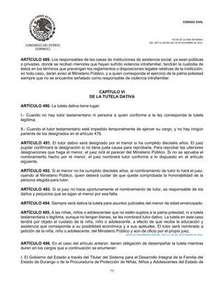 CÓDIGO CIVIL
FECHA DE ULTIMA REFORMA:
DEC. 80 P.O.103 BIS DEL 26 DE DICIEMBRE DE 2021.
75
ARTÍCULO 489. Los responsables de las casas de instituciones de asistencia social, ya sean públicas
o privadas, donde se reciban menores que hayan sufrido violencia intrafamiliar, tendrán la custodia de
éstos en los términos que prevengan los reglamentos o disposiciones legales relativas de la institución;
en todo caso, darán aviso al Ministerio Público, y a quien corresponda el ejercicio de la patria potestad
siempre que no se encuentre señalado como responsable de violencia intrafamiliar.
CAPÍTULO VI
DE LA TUTELA DATIVA
ARTÍCULO 490. La tutela dativa tiene lugar:
I.- Cuando no hay tutor testamentario ni persona a quien conforme a la ley corresponda la tutela
legítima;
II.- Cuando el tutor testamentario esté impedido temporalmente de ejercer su cargo, y no hay ningún
pariente de los designados en el artículo 478.
ARTÍCULO 491. El tutor dativo será designado por el menor si ha cumplido dieciséis años. El juez
pupilar confirmará la designación si no tiene justa causa para reprobarla. Para reprobar las ulteriores
designaciones que haga el menor, el juez oirá el parecer del Ministerio Público. Si no se aprueba el
nombramiento hecho por el menor, el juez nombrará tutor conforme a lo dispuesto en el artículo
siguiente.
ARTÍCULO 492. Si el menor no ha cumplido dieciséis años, el nombramiento de tutor lo hará el juez,
oyendo al Ministerio Público, quien deberá cuidar de que quede comprobada la honorabilidad de la
persona elegida para tutor.
ARTÍCULO 493. Si el juez no hace oportunamente el nombramiento de tutor, es responsable de los
daños y perjuicios que se sigan al menor por esa falta.
ARTÍCULO 494. Siempre será dativa la tutela para asuntos judiciales del menor de edad emancipado.
ARTÍCULO 495. A las niñas, niños o adolescentes que no estén sujetos a la patria potestad, ni a tutela
testamentaria o legítima, aunque no tengan bienes, se les nombrará tutor dativo. La tutela en este caso
tendrá por objeto el cuidado de la niña, niño o adolescente, a efecto de que reciba la educación y
asistencia que corresponda a su posibilidad económica y a sus aptitudes. El tutor será nombrado a
petición de la niña, niño o adolescente, del Ministerio Público y aún de oficio por el propio juez.
ARTICULO REFORMADO POR DEC. 292 P.O. 26 DEL 29 DE MARZO DE 2020.
ARTÍCULO 496. En el caso del artículo anterior, tienen obligación de desempeñar la tutela mientras
duren en los cargos que a continuación se enumeran:
I. El Gobierno del Estado a través del Titular del Sistema para el Desarrollo Integral de la Familia del
Estado de Durango o de la Procuraduría de Protección de Niñas, Niños y Adolescentes del Estado de
 