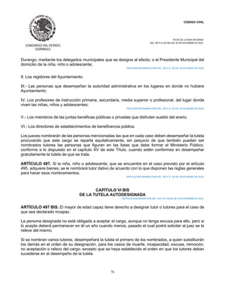 CÓDIGO CIVIL
FECHA DE ULTIMA REFORMA:
DEC. 80 P.O.103 BIS DEL 26 DE DICIEMBRE DE 2021.
76
Durango, mediante los delegados municipales que se designe al efecto; o el Presidente Municipal del
domicilio de la niña, niño o adolescente;
FRACCION REFORMADA POR DEC. 292 P.O. 26 DEL 29 DE MARZO DE 2020.
II. Los regidores del Ayuntamiento;
III.- Las personas que desempeñan la autoridad administrativa en los lugares en donde no hubiere
Ayuntamiento;
IV. Los profesores de instrucción primaria, secundaria, media superior o profesional, del lugar donde
viven las niñas, niños y adolescentes;
FRACCION REFORMADA POR DEC. 292 P.O. 26 DEL 29 DE MARZO DE 2020.
V.- Los miembros de las juntas benéficas públicas o privadas que disfruten sueldo del erario;
VI.- Los directores de establecimientos de beneficencia pública.
Los jueces nombrarán de las personas mencionadas las que en cada caso deben desempeñar la tutela
procurando que este cargo se reparta equitativamente, sin perjuicio de que también puedan ser
nombrados tutores las personas que figuran en las listas que debe formar el Ministerio Público,
conforme a lo dispuesto en el capítulo XV de este Título, cuando estén conformes en desempeñar
gratuitamente la tutela de que se trata.
ARTÍCULO 497. Si la niña, niño o adolescente, que se encuentre en el caso previsto por el artículo
495, adquiere bienes, se le nombrará tutor dativo de acuerdo con lo que disponen las reglas generales
para hacer esos nombramientos.
ARTICULO REFORMADO POR DEC. 292 P.O. 26 DEL 29 DE MARZO DE 2020.
CAPÍTULO VI BIS
DE LA TUTELA AUTODESIGNADA
CAPITULO ADICIONADO POR DEC. 353 P.O. 46 BIS DE 6 DE DICIEMBRE DE 2012.
ARTÍCULO 497 BIS. El mayor de edad capaz tiene derecho a designar tutor o tutores para el caso de
que sea declarado incapaz.
La persona designada no está obligada a aceptar el cargo, aunque no tenga excusa para ello, pero si
lo acepta deberá permanecer en él un año cuando menos, pasado el cual podrá solicitar al juez se le
releve del mismo.
Si se nombran varios tutores, desempeñará la tutela el primero de los nombrados, a quien substituirán
los demás en el orden de su designación, para los casos de muerte, incapacidad, excusa, remoción,
no aceptación o relevo del cargo; excepto que se haya establecido el orden en que los tutores deban
sucederse en el desempeño de la tutela.
 