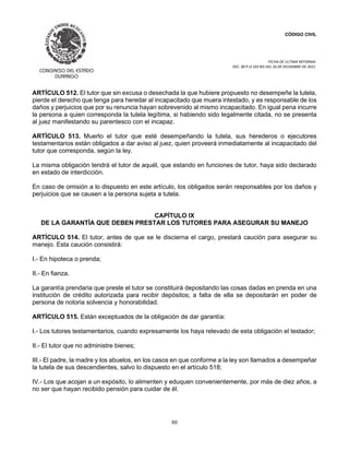 CÓDIGO CIVIL
FECHA DE ULTIMA REFORMA:
DEC. 80 P.O.103 BIS DEL 26 DE DICIEMBRE DE 2021.
80
ARTÍCULO 512. El tutor que sin excusa o desechada la que hubiere propuesto no desempeñe la tutela,
pierde el derecho que tenga para heredar al incapacitado que muera intestado, y es responsable de los
daños y perjuicios que por su renuncia hayan sobrevenido al mismo incapacitado. En igual pena incurre
la persona a quien corresponda la tutela legítima, si habiendo sido legalmente citada, no se presenta
al juez manifestando su parentesco con el incapaz.
ARTÍCULO 513. Muerto el tutor que esté desempeñando la tutela, sus herederos o ejecutores
testamentarios están obligados a dar aviso al juez, quien proveerá inmediatamente al incapacitado del
tutor que corresponda, según la ley.
La misma obligación tendrá el tutor de aquél, que estando en funciones de tutor, haya sido declarado
en estado de interdicción.
En caso de omisión a lo dispuesto en este artículo, los obligados serán responsables por los daños y
perjuicios que se causen a la persona sujeta a tutela.
CAPÍTULO IX
DE LA GARANTÍA QUE DEBEN PRESTAR LOS TUTORES PARA ASEGURAR SU MANEJO
ARTÍCULO 514. El tutor, antes de que se le discierna el cargo, prestará caución para asegurar su
manejo. Esta caución consistirá:
I.- En hipoteca o prenda;
II.- En fianza.
La garantía prendaria que preste el tutor se constituirá depositando las cosas dadas en prenda en una
institución de crédito autorizada para recibir depósitos; a falta de ella se depositarán en poder de
persona de notoria solvencia y honorabilidad.
ARTÍCULO 515. Están exceptuados de la obligación de dar garantía:
I.- Los tutores testamentarios, cuando expresamente los haya relevado de esta obligación el testador;
II.- El tutor que no administre bienes;
III.- El padre, la madre y los abuelos, en los casos en que conforme a la ley son llamados a desempeñar
la tutela de sus descendientes, salvo lo dispuesto en el artículo 518;
IV.- Los que acojan a un expósito, lo alimenten y eduquen convenientemente, por más de diez años, a
no ser que hayan recibido pensión para cuidar de él.
 
