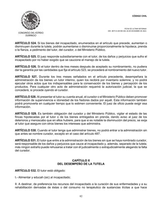 CÓDIGO CIVIL
FECHA DE ULTIMA REFORMA:
DEC. 80 P.O.103 BIS DEL 26 DE DICIEMBRE DE 2021.
82
ARTÍCULO 524. Si los bienes del incapacitado, enumerados en el artículo que precede, aumentan o
disminuyen durante la tutela, podrán aumentarse o disminuirse proporcionalmente la hipoteca, prenda
o la fianza, a pedimento del tutor, del curador, o del Ministerio Público.
ARTÍCULO 525. El juez responde subsidiariamente con el tutor, de los daños y perjuicios que sufra el
incapacitado por no haber exigido que se caucione el manejo de la tutela.
ARTÍCULO 526. Si el tutor dentro de tres meses después de aceptado su nombramiento, no pudiera
dar la garantía por las cantidades que fija el artículo 523, se procederá al nombramiento del nuevo tutor.
ARTÍCULO 527. Durante los tres meses señalados en el artículo precedente, desempeñara la
administración de los bienes un tutor interino, quien los recibirá por inventario solemne, y no podrá
ejecutar otros actos que los indispensables para la conservación de los bienes y percepción de los
productos. Para cualquier otro acto de administración requerirá la autorización judicial, la que se
concederá, si procede oyendo al curador.
ARTÍCULO 528. Al presentar el tutor su cuenta anual, el curador o el Ministerio Público deben promover
información de supervivencia e idoneidad de los fiadores dados por aquél. Esta información también
podrá promoverla en cualquier tiempo que lo estimen conveniente. El juez de oficio puede exigir esa
información.
ARTÍCULO 529. Es también obligación del curador y del Ministerio Público, vigilar el estado de las
fincas hipotecadas por el tutor o de los bienes entregados en prenda, dando aviso al juez de los
deterioros y menoscabo que en ellos hubiere, para que si es notable la disminución del precio, se exija
al tutor que asegure con otros bienes los intereses que administra.
ARTÍCULO 530. Cuando el tutor tenga que administrar bienes, no podrá entrar a la administración sin
que antes se nombre curador, excepto en el caso del artículo 487.
ARTÍCULO 531. El tutor que entre a la administración de los bienes sin que se haya nombrado curador,
será responsable de los daños y perjuicios que cauce al incapacitado y, además, separado de la tutela;
más ningún extraño puede rehusarse a tratar con él judicialmente o extrajudicialmente alegando la falta
del curador.
CAPÍTULO X
DEL DESEMPEÑO DE LA TUTELA
ARTÍCULO 532. El tutor está obligado:
I.- Alimentar y educah (sic) al incapacitado;
II. A destinar, de preferencia los recursos del incapacitado a la curación de sus enfermedades y a su
rehabilitación derivadas de éstas o del consumo no terapéutico de sustancias ilícitas a que hace
 