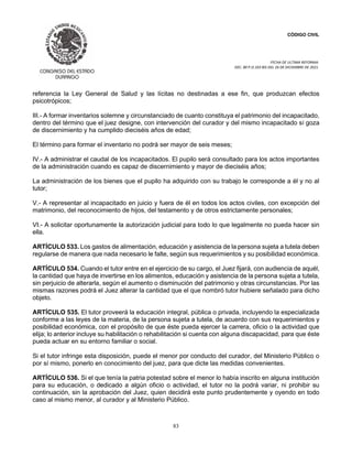 CÓDIGO CIVIL
FECHA DE ULTIMA REFORMA:
DEC. 80 P.O.103 BIS DEL 26 DE DICIEMBRE DE 2021.
83
referencia la Ley General de Salud y las lícitas no destinadas a ese fin, que produzcan efectos
psicotrópicos;
III.- A formar inventarios solemne y circunstanciado de cuanto constituya el patrimonio del incapacitado,
dentro del término que el juez designe, con intervención del curador y del mismo incapacitado si goza
de discernimiento y ha cumplido dieciséis años de edad;
El término para formar el inventario no podrá ser mayor de seis meses;
IV.- A administrar el caudal de los incapacitados. El pupilo será consultado para los actos importantes
de la administración cuando es capaz de discernimiento y mayor de dieciséis años;
La administración de los bienes que el pupilo ha adquirido con su trabajo le corresponde a él y no al
tutor;
V.- A representar al incapacitado en juicio y fuera de él en todos los actos civiles, con excepción del
matrimonio, del reconocimiento de hijos, del testamento y de otros estrictamente personales;
VI.- A solicitar oportunamente la autorización judicial para todo lo que legalmente no pueda hacer sin
ella.
ARTÍCULO 533. Los gastos de alimentación, educación y asistencia de la persona sujeta a tutela deben
regularse de manera que nada necesario le falte, según sus requerimientos y su posibilidad económica.
ARTÍCULO 534. Cuando el tutor entre en el ejercicio de su cargo, el Juez fijará, con audiencia de aquél,
la cantidad que haya de invertirse en los alimentos, educación y asistencia de la persona sujeta a tutela,
sin perjuicio de alterarla, según el aumento o disminución del patrimonio y otras circunstancias. Por las
mismas razones podrá el Juez alterar la cantidad que el que nombró tutor hubiere señalado para dicho
objeto.
ARTÍCULO 535. El tutor proveerá la educación integral, pública o privada, incluyendo la especializada
conforme a las leyes de la materia, de la persona sujeta a tutela, de acuerdo con sus requerimientos y
posibilidad económica, con el propósito de que éste pueda ejercer la carrera, oficio o la actividad que
elija; lo anterior incluye su habilitación o rehabilitación si cuenta con alguna discapacidad, para que éste
pueda actuar en su entorno familiar o social.
Si el tutor infringe esta disposición, puede el menor por conducto del curador, del Ministerio Público o
por sí mismo, ponerlo en conocimiento del juez, para que dicte las medidas convenientes.
ARTÍCULO 536. Si el que tenía la patria potestad sobre el menor lo había inscrito en alguna institución
para su educación, o dedicado a algún oficio o actividad, el tutor no la podrá variar, ni prohibir su
continuación, sin la aprobación del Juez, quien decidirá este punto prudentemente y oyendo en todo
caso al mismo menor, al curador y al Ministerio Público.
 