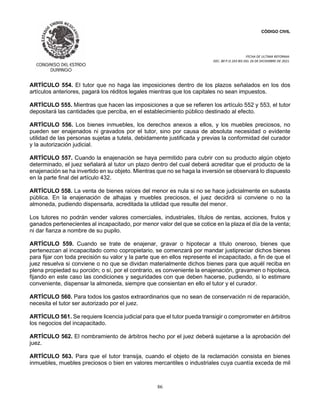 CÓDIGO CIVIL
FECHA DE ULTIMA REFORMA:
DEC. 80 P.O.103 BIS DEL 26 DE DICIEMBRE DE 2021.
86
ARTÍCULO 554. El tutor que no haga las imposiciones dentro de los plazos señalados en los dos
artículos anteriores, pagará los réditos legales mientras que los capitales no sean impuestos.
ARTÍCULO 555. Mientras que hacen las imposiciones a que se refieren los artículo 552 y 553, el tutor
depositará las cantidades que perciba, en el establecimiento público destinado al efecto.
ARTÍCULO 556. Los bienes inmuebles, los derechos anexos a ellos, y los muebles preciosos, no
pueden ser enajenados ni gravados por el tutor, sino por causa de absoluta necesidad o evidente
utilidad de las personas sujetas a tutela, debidamente justificada y previas la conformidad del curador
y la autorización judicial.
ARTÍCULO 557. Cuando la enajenación se haya permitido para cubrir con su producto algún objeto
determinado, el juez señalará al tutor un plazo dentro del cual deberá acreditar que el producto de la
enajenación se ha invertido en su objeto. Mientras que no se haga la inversión se observará lo dispuesto
en la parte final del artículo 432.
ARTÍCULO 558. La venta de bienes raíces del menor es nula si no se hace judicialmente en subasta
pública. En la enajenación de alhajas y muebles preciosos, el juez decidirá si conviene o no la
almoneda, pudiendo dispensarla, acreditada la utilidad que resulte del menor.
Los tutores no podrán vender valores comerciales, industriales, títulos de rentas, acciones, frutos y
ganados pertenecientes al incapacitado, por menor valor del que se cotice en la plaza el día de la venta;
ni dar fianza a nombre de su pupilo.
ARTÍCULO 559. Cuando se trate de enajenar, gravar o hipotecar a título oneroso, bienes que
pertenezcan al incapacitado como copropietario, se comenzará por mandar justipreciar dichos bienes
para fijar con toda precisión su valor y la parte que en ellos represente el incapacitado, a fin de que el
juez resuelva si conviene o no que se dividan materialmente dichos bienes para que aquél reciba en
plena propiedad su porción; o sí, por el contrario, es conveniente la enajenación, gravamen o hipoteca,
fijando en este caso las condiciones y seguridades con que deben hacerse, pudiendo, si lo estimare
conveniente, dispensar la almoneda, siempre que consientan en ello el tutor y el curador.
ARTÍCULO 560. Para todos los gastos extraordinarios que no sean de conservación ni de reparación,
necesita el tutor ser autorizado por el juez.
ARTÍCULO 561. Se requiere licencia judicial para que el tutor pueda transigir o comprometer en árbitros
los negocios del incapacitado.
ARTÍCULO 562. El nombramiento de árbitros hecho por el juez deberá sujetarse a la aprobación del
juez.
ARTÍCULO 563. Para que el tutor transija, cuando el objeto de la reclamación consista en bienes
inmuebles, muebles preciosos o bien en valores mercantiles o industriales cuya cuantía exceda de mil
 
