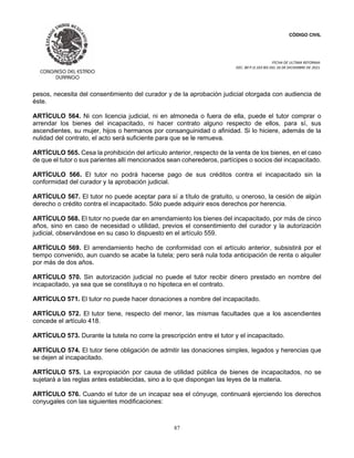 CÓDIGO CIVIL
FECHA DE ULTIMA REFORMA:
DEC. 80 P.O.103 BIS DEL 26 DE DICIEMBRE DE 2021.
87
pesos, necesita del consentimiento del curador y de la aprobación judicial otorgada con audiencia de
éste.
ARTÍCULO 564. Ni con licencia judicial, ni en almoneda o fuera de ella, puede el tutor comprar o
arrendar los bienes del incapacitado, ni hacer contrato alguno respecto de ellos, para sí, sus
ascendientes, su mujer, hijos o hermanos por consanguinidad o afinidad. Si lo hiciere, además de la
nulidad del contrato, el acto será suficiente para que se le remueva.
ARTÍCULO 565. Cesa la prohibición del artículo anterior, respecto de la venta de los bienes, en el caso
de que el tutor o sus parientes allí mencionados sean coherederos, partícipes o socios del incapacitado.
ARTÍCULO 566. El tutor no podrá hacerse pago de sus créditos contra el incapacitado sin la
conformidad del curador y la aprobación judicial.
ARTÍCULO 567. El tutor no puede aceptar para sí a título de gratuito, u oneroso, la cesión de algún
derecho o crédito contra el incapacitado. Sólo puede adquirir esos derechos por herencia.
ARTÍCULO 568. El tutor no puede dar en arrendamiento los bienes del incapacitado, por más de cinco
años, sino en caso de necesidad o utilidad, previos el consentimiento del curador y la autorización
judicial, observándose en su caso lo dispuesto en el artículo 559.
ARTÍCULO 569. El arrendamiento hecho de conformidad con el artículo anterior, subsistirá por el
tiempo convenido, aun cuando se acabe la tutela; pero será nula toda anticipación de renta o alquiler
por más de dos años.
ARTÍCULO 570. Sin autorización judicial no puede el tutor recibir dinero prestado en nombre del
incapacitado, ya sea que se constituya o no hipoteca en el contrato.
ARTÍCULO 571. El tutor no puede hacer donaciones a nombre del incapacitado.
ARTÍCULO 572. El tutor tiene, respecto del menor, las mismas facultades que a los ascendientes
concede el artículo 418.
ARTÍCULO 573. Durante la tutela no corre la prescripción entre el tutor y el incapacitado.
ARTÍCULO 574. El tutor tiene obligación de admitir las donaciones simples, legados y herencias que
se dejen al incapacitado.
ARTÍCULO 575. La expropiación por causa de utilidad pública de bienes de incapacitados, no se
sujetará a las reglas antes establecidas, sino a lo que dispongan las leyes de la materia.
ARTÍCULO 576. Cuando el tutor de un incapaz sea el cónyuge, continuará ejerciendo los derechos
conyugales con las siguientes modificaciones:
 