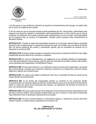 CÓDIGO CIVIL
FECHA DE ULTIMA REFORMA:
DEC. 80 P.O.103 BIS DEL 26 DE DICIEMBRE DE 2021.
88
I. En los casos en que conforme a derecho se requiere el consentimiento del cónyuge, se suplirá éste
por el Juez con audiencia del curador;
II. En los casos en que el cónyuge incapaz pueda querellarse del otro, denunciarlo o demandarlo para
asegurar sus derechos violados o amenazados, será representado por un tutor interino que el Juez le
nombrará. Es obligación del curador promover este nombramiento y si no lo cumple, será responsable
de los perjuicios que se causen al incapacitado. También podrá promover este nombramiento el
Ministerio Público.
ARTÍCULO 577. Cuando la tutela del incapacitado recayere en el cónyuge, ejercerá ésta la autoridad
de aquél; pero no podrá gravar ni enajenar los bienes que sean de la clase a que se refiere el artículo
563, sin previa audiencia del curador y autorización judicial, que se concederá de acuerdo con lo
dispuesto en el artículo 556.
ARTÍCULO 578. Cuando la tutela recaiga en cualquiera otra persona, se ejercerá conforme a las reglas
establecidas para la tutela de los menores e incapaces.
ARTÍCULO 579. En caso de maltratamiento, de negligencia en los cuidados debidos al incapacitado,
o de mala administración de sus bienes, podrá el tutor ser removido de la tutela a petición del curador,
de los parientes del incapacitado o del Ministerio Público.
ARTÍCULO 580. El tutor tiene derecho a una retribución sobre los bienes del incapacitado, que podrá
fijar al ascendiente o extraño que conforme a derecho lo nombre en su testamento y para los tutores
legítimos y dativas (sic) la fijará el juez.
ARTÍCULO 581. En ningún caso bajará la retribución del cinco ni excederá del diez por ciento de las
rentas líquidas de dichos bienes
ARTÍCULO 582. Si los bienes del incapacitado tuvieren un aumento en sus productos debido
exclusivamente a la industria y diligencia del tutor, tendrá derecho a que se le aumente la remuneración
hasta un veinte por ciento de los produstos (sic) líquidos. La calificación del aumento se hará por el
juez, con audiencia del curador.
ARTÍCULO 583. Para que pueda hacerse en la retribución de los tutores el aumento extraordinario que
permite el artículo anterior, será requisito indispensable que por lo menos en dos años consecutivos
haya obtenido el tutor la aprobación absoluta de sus cuentas.
ARTÍCULO 584. El tutor no tendrá derecho a remuneración alguna, y restituirá lo que por este título
hubiere recibido, si contraviniese lo dispuesto en el artículo 154.
CAPÍTULO XI
DE LAS CUENTAS DE LA TUTELA
 