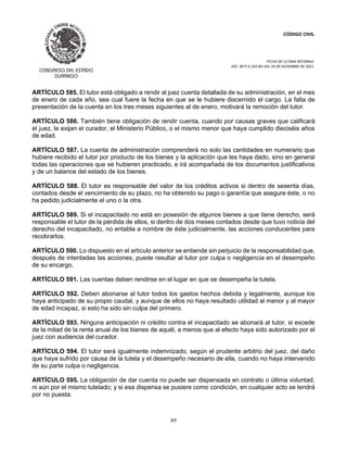 CÓDIGO CIVIL
FECHA DE ULTIMA REFORMA:
DEC. 80 P.O.103 BIS DEL 26 DE DICIEMBRE DE 2021.
89
ARTÍCULO 585. El tutor está obligado a rendir al juez cuenta detallada de su administración, en el mes
de enero de cada año, sea cual fuere la fecha en que se le hubiere discernido el cargo. La falta de
presentación de la cuenta en los tres meses siguientes al de enero, motivará la remoción del tutor.
ARTÍCULO 586. También tiene obligación de rendir cuenta, cuando por causas graves que calificará
el juez, la exijan el curador, el Ministerio Público, o el mismo menor que haya cumplido dieciséis años
de edad.
ARTÍCULO 587. La cuenta de administración comprenderá no solo las cantidades en numerario que
hubiere recibido el tutor por producto de los bienes y la aplicación que les haya dado, sino en general
todas las operaciones que se hubieren practicado, e irá acompañada de los documentos justificativos
y de un balance del estado de los bienes.
ARTÍCULO 588. El tutor es responsable del valor de los créditos activos si dentro de sesenta días,
contados desde el vencimiento de su plazo, no ha obtenido su pago o garantía que asegure éste, o no
ha pedido judicialmente el uno o la otra.
ARTÍCULO 589. Si el incapacitado no está en posesión de algunos bienes a que tiene derecho, será
responsable el tutor de la pérdida de ellos, si dentro de dos meses contados desde que tuvo noticia del
derecho del incapacitado, no entabla a nombre de éste judicialmente, las acciones conducentes para
recobrarlos.
ARTÍCULO 590. Lo dispuesto en el artículo anterior se entiende sin perjuicio de la responsabilidad que,
después de intentadas las acciones, puede resultar al tutor por culpa o negligencia en el desempeño
de su encargo.
ARTÍCULO 591. Las cuentas deben rendirse en el lugar en que se desempeña la tutela.
ARTÍCULO 592. Deben abonarse al tutor todos los gastos hechos debida y legalmente, aunque los
haya anticipado de su propio caudal, y aunque de ellos no haya resultado utilidad al menor y al mayor
de edad incapaz, si esto ha sido sin culpa del primero.
ARTÍCULO 593. Ninguna anticipación ni crédito contra el incapacitado se abonará al tutor, si excede
de la mitad de la renta anual de los bienes de aquél, a menos que al efecto haya sido autorizado por el
juez con audiencia del curador.
ARTÍCULO 594. El tutor será igualmente indemnizado, según el prudente arbitrio del juez, del daño
que haya sufrido por causa de la tutela y el desempeño necesario de ella, cuando no haya intervenido
de su parte culpa o negligencia.
ARTÍCULO 595. La obligación de dar cuenta no puede ser dispensada en contrato o última voluntad,
ni aún por el mismo tutelado; y si esa dispensa se pusiere como condición, en cualquier acto se tendrá
por no puesta.
 