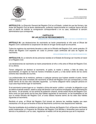 CÓDIGO CIVIL
FECHA DE ULTIMA REFORMA:
DEC. 80 P.O.103 BIS DEL 26 DE DICIEMBRE DE 2021.
9
ARTÍCULO 53. La Dirección General del Registro Civil en el Estado, cuidará de que las formas y las
Actas del Registro Civil se lleven debidamente, pudiendo inspeccionarlas en cualquier época del año
para el efecto de solicitar la consignación correspondiente o en su caso, establecer la sanción
administrativa que corresponda.
CAPÍTULO III
DE LAS ACTAS DE RECONOCIMIENTO
DENOMINACIÓN DEL CAPÍTULO REFORMADO POR DEC. NO. 009, P. O. NO. 99, DEL 11 DE DICIEMBRE DE 2016.
ARTÍCULO 54. Las declaraciones de nacimiento se harán presentando al niño ante el Oficial del
Registro Civil o solicitando la cooperación de éste en el lugar donde aquél se encuentre.
Todos los registros de nacimiento llevados a cabo en la Oficialía del Registro Civil, serán gratuitos. El
Oficial del Registro Civil expedirá sin costo la primera copia certificada del acta de registro de
nacimiento.
ARTICULO REFORMADO POR DEC. 347 P.O. 39 BIS DE 14 DE MAYO DE 2015.
ARTÍCULO 55. Es un derecho de las personas nacidas en el Estado de Durango ser inscritos al nacer
en el Registro Civil.
Las declaraciones de nacimiento se harán presentando al niño o niña ante el Oficial del Registro Civil,
en su oficina.
Tienen obligación de declarar el nacimiento, el padre, la madre o ambos, a falta de éstos, los
ascendientes; el registro se hará de manera inmediata al parto y a más tardar dentro de los ciento
ochenta días naturales de ocurrido.
Los profesionales de la medicina, parteras o cualquier persona que hubiere asistido el parto, tienen
obligación de dar aviso inmediato del nacimiento al Oficial del Registro Civil que corresponda y a más
tardar dentro de los tres días naturales siguientes. La misma obligación tiene cualquier persona en
cuya casa haya tenido lugar el nacimiento.
Si el nacimiento tuviere lugar en un hospital o clínica del sector público o privado, la obligación a que
se refiere el párrafo anterior, estará a cargo del director o de la persona encargada de la administración
del mismo; en tal sentido, en los centros de población urbanos, donde exista oficina del Registro Civil,
dicho aviso se hará dentro de los tres días hábiles siguientes al nacimiento; en las localidades en las
que no exista Oficialía del Registro Civil, el aviso deberá hacerse dentro de los siete días hábiles
siguientes al nacimiento.
Recibido el aviso, el Oficial del Registro Civil tomará sin demora las medidas legales que sean
necesarias a fin de que se levante el Acta de Nacimiento conforme a las disposiciones relativas.
Para las localidades de la entidad en donde no haya oficinas del Registro Civil, el Ejecutivo del Estado
podrá implementar un Programa de Oficialías del Registro Civil Móviles o itinerantes para acercar el
servicio a la población y en su caso, regularizar el estado civil de las personas que así lo requieran.
 