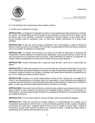 CÓDIGO CIVIL
FECHA DE ULTIMA REFORMA:
DEC. 80 P.O.103 BIS DEL 26 DE DICIEMBRE DE 2021.
91
IV. A los herederos de la persona que estuvo sujeta a tutela; y
V. Al tutor que lo sustituya en el cargo.
ARTÍCULO 603. La obligación de entregar los bienes no se suspende por estar pendiente la rendición
de cuentas. La entrega debe ser hecha durante el mes siguiente a la terminación de la tutela, cuando
los bienes sean muy cuantiosos o estuvieren ubicados en diversos lugares, el juez puede fijar un
término prudente para su conclusión, pero, en todo caso, deberá comenzarse en el plazo antes
señalado.
ARTÍCULO 604. El tutor que entre al cargo sucediendo a otro, está obligado a exigir la entrega de
bienes y cuentas al que le ha procedido. Si no la exige, es responsable de todos los daños y perjuicios
que por su omisión se siguieren al incapacitado.
ARTÍCULO 605. La entrega de los bienes y la cuenta de la tutela se efectuarán a expensas del
incapacitado. Si para realizarse no hubiere fondos disponibles, el juez podrá autorizar al tutor a fin de
que se proporcione los necesarios para la primera, y éste adelantará los relativos a la segunda, los
cuales le serán reembolsados con los primeros fondos de que se pueda disponer.
ARTÍCULO 606. Cuando intervenga dolo o culpa por parte del tutor, serán de su cuenta todos los
gastos.
ARTÍCULO 607. El saldo que resulte en pro o en contra del tutor, producirá interés legal. En el primer
caso correrá desde que previa entrega de los bienes se haga el requerimiento legal para el pago; y en
el segundo, desde la rendición de cuentas, si hubiesen sido dadas dentro del término designado por la
ley; y si no, desde que expiare el mismo término.
ARTÍCULO 608. Cuando en la cuenta resulte alcance contra el tutor, aunque por un arreglo con el
menor o sus representantes se otorguen plazos al responsable o a sus herederos para satisfacerlo,
quedarán vivas las hipotecas u otras garantías dadas para la administración, hasta que se verifique el
pago, a menos que se haya pactado expresamente lo contrario en el arreglo.
ARTÍCULO 609. Si la caución fuere de fianza, el convenio que conceda nuevos plazos al tutor, se hará
saber al fiador; si éste consiente, permenecerá (sic) obligado hasta la solución; si no consiente, no
habrá espera, y se podrá exigir el pago inmediato o la subrogación del fiador por otro igualmente idóneo
que acepte el convenio.
ARTÍCULO 610. Si no se hiciera saber el convenio al fiador, éste no permanecerá obligado.
ARTÍCULO 611. Todas las acciones por hechos relativos a la administración de la tutela, que el
incapacitado pueda ejercer contra el tutor, o contra los fiadores garantes de ésto, quedan extinguidos
por el lapso de cuatro años, contados desde el día en que se cumple la mayor edad, o desde el
momento en que se hayan recibido los bienes y la cuenta de la tutela, o desde que haya cesado la
incapacidad en los demás casos previstos por la ley.
 