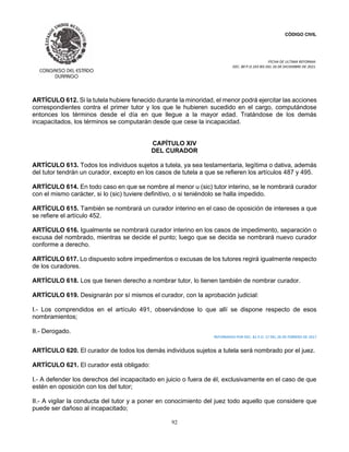 CÓDIGO CIVIL
FECHA DE ULTIMA REFORMA:
DEC. 80 P.O.103 BIS DEL 26 DE DICIEMBRE DE 2021.
92
ARTÍCULO 612. Si la tutela hubiere fenecido durante la minoridad, el menor podrá ejercitar las acciones
correspondientes contra el primer tutor y los que le hubieren sucedido en el cargo, computándose
entonces los términos desde el día en que llegue a la mayor edad. Tratándose de los demás
incapacitados, los términos se computarán desde que cese la incapacidad.
CAPÍTULO XIV
DEL CURADOR
ARTÍCULO 613. Todos los individuos sujetos a tutela, ya sea testamentaria, legítima o dativa, además
del tutor tendrán un curador, excepto en los casos de tutela a que se refieren los artículos 487 y 495.
ARTÍCULO 614. En todo caso en que se nombre al menor u (sic) tutor interino, se le nombrará curador
con el mismo carácter, si lo (sic) tuviere definitivo, o si teniéndolo se halla impedido.
ARTÍCULO 615. También se nombrará un curador interino en el caso de oposición de intereses a que
se refiere el artículo 452.
ARTÍCULO 616. Igualmente se nombrará curador interino en los casos de impedimento, separación o
excusa del nombrado, mientras se decide el punto; luego que se decida se nombrará nuevo curador
conforme a derecho.
ARTÍCULO 617. Lo dispuesto sobre impedimentos o excusas de los tutores regirá igualmente respecto
de los curadores.
ARTÍCULO 618. Los que tienen derecho a nombrar tutor, lo tienen también de nombrar curador.
ARTÍCULO 619. Designarán por sí mismos el curador, con la aprobación judicial:
I.- Los comprendidos en el artículo 491, observándose lo que allí se dispone respecto de esos
nombramientos;
II.- Derogado.
REFORMADO POR DEC. 81 P.O. 17 DEL 26 DE FEBRERO DE 2017
ARTÍCULO 620. El curador de todos los demás individuos sujetos a tutela será nombrado por el juez.
ARTÍCULO 621. El curador está obligado:
I.- A defender los derechos del incapacitado en juicio o fuera de él, exclusivamente en el caso de que
estén en oposición con los del tutor;
II.- A vigilar la conducta del tutor y a poner en conocimiento del juez todo aquello que considere que
puede ser dañoso al incapacitado;
 