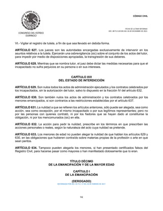 CÓDIGO CIVIL
FECHA DE ULTIMA REFORMA:
DEC. 80 P.O.103 BIS DEL 26 DE DICIEMBRE DE 2021.
94
VI.- Vigilar el registro de tutela, a fin de que sea llevado en debida forma.
ARTÍCULO 627. Los jueces son las autoridades encargadas exclusivamente de intervenir en los
asuntos relativos a la tutela. Ejercerán una osbrevigilancia (sic) sobre el conjunto de los actos del tutor,
para impedir por medio de disposiciones apropiadas, la transgresión de sus deberes.
ARTÍCULO 628. Mientras que se nombra tutor, el juez debe dictar las medidas necesarias para que el
incapacitado no sufra perjuicios en su persona o en sus intereses.
CAPÍTULO XVI
DEL ESTADO DE INTERDICCIÓN
ARTÍCULO 629. Son nulos todos los actos de administración ejecutados y los contratos celebrados por
los incapacitados, sin la autorización del tutor, salvo lo dispuesto en la fracción IV del artículo 632.
ARTÍCULO 630. Son también nulos los actos de administración y los contratos celebrados por los
menores emancipados, si son contrarios a las restricciones establecidas por el artículo 637.
ARTÍCULO 631. La nulidad a que se refieren los artículos anteriores, sólo puede ser alegada, sea como
acción, sea como excepción, por el mismo incapacitado o por sus legítimos representantes; pero no
por las personas con quienes contrató, ni por los fiadores que se hayan dado al constituirse la
obligación, ni por los mencomunados (sic) en ella.
ARTÍCULO 632. La acción para pedir la nulidad, prescribe en los términos en que prescriben las
acciones personales o reales, según la naturaleza del acto cuya nulidad se pretende.
ARTÍCULO 633. Los menores de edad no pueden alegar la nulidad de que hablan los artículos 629 y
630, en las obligaciones que hubieren contraído sobre materias propias de la profesión o arte en que
sean peritos.
ARTÍCULO 634. Tampoco pueden alegarla los menores, si han presentado certificados falsos del
Registro Civil, para hacerse pasar como mayores o han manifestado dolosamente que lo eran.
TÍTULO DÉCIMO
DE LA EMANCIPACIÓN Y DE LA MAYOR EDAD
CAPÍTULO I
DE LA EMANCIPACIÓN
(DEROGADO)
REFORMADO POR DEC. 81 P.O. 17 DEL 26 DE FEBRERO DE 2017
 