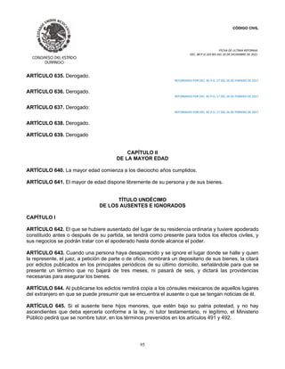 CÓDIGO CIVIL
FECHA DE ULTIMA REFORMA:
DEC. 80 P.O.103 BIS DEL 26 DE DICIEMBRE DE 2021.
95
ARTÍCULO 635. Derogado.
REFORMADO POR DEC. 81 P.O. 17 DEL 26 DE FEBRERO DE 2017
ARTÍCULO 636. Derogado.
REFORMADO POR DEC. 81 P.O. 17 DEL 26 DE FEBRERO DE 2017
ARTÍCULO 637. Derogado:
REFORMADO POR DEC. 81 P.O. 17 DEL 26 DE FEBRERO DE 2017
ARTÍCULO 638. Derogado.
ARTÍCULO 639. Derogado
CAPÍTULO II
DE LA MAYOR EDAD
ARTÍCULO 640. La mayor edad comienza a los dieciocho años cumplidos.
ARTÍCULO 641. El mayor de edad dispone libremente de su persona y de sus bienes.
TÍTULO UNDÉCIMO
DE LOS AUSENTES E IGNORADOS
CAPÍTULO I
ARTÍCULO 642. El que se hubiere ausentado del lugar de su residencia ordinaria y tuviere apoderado
constituido antes o después de su partida, se tendrá como presente para todos los efectos civiles, y
sus negocios se podrán tratar con el apoderado hasta donde alcance el poder.
ARTÍCULO 643. Cuando una persona haya desaparecido y se ignore el lugar donde se halle y quien
la represente, el juez, a petición de parte o de oficio, nombrará un depositario de sus bienes, la citará
por edictos publicados en los principales periódicos de su último domicilio, señalándole para que se
presente un término que no bajará de tres meses, ni pasará de seis, y dictará las providencias
necesarias para asegurar los bienes.
ARTÍCULO 644. Al publicarse los edictos remitirá copia a los cónsules mexicanos de aquellos lugares
del extranjero en que se puede presumir que se encuentra el ausente o que se tengan noticias de él.
ARTÍCULO 645. Si el ausente tiene hijos menores, que estén bajo su patria potestad, y no hay
ascendientes que deba ejercerla conforme a la ley, ni tutor testamentario, ni legítimo, el Ministerio
Público pedirá que se nombre tutor, en los términos prevenidos en los artículos 491 y 492.
 