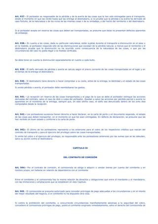 Art. 937.- El porteador es responsable de la pérdida y de la avería de las cosas que le han sido entregadas para el transporte, 
desde el momento en que las recibe hasta que las entrega al destinatario, si no prueba que la pérdida o la avería ha derivado de 
caso fortuito, de la naturaleza o de los vicios de las mismas cosas o de su embalaje, o del hecho del remitente o del destinatario. 
Si el porteador acepta sin reserva las cosas que deben ser transportadas, se presume que éstas no presentan defectos aparentes 
de embalaje. 
Art. 938.- En cuanto a las cosas, dada su particular naturaleza, están sujetas durante el transporte a disminución en el peso o 
en la medida, el porteador responde sólo de las disminuciones que excedan de la pérdida natural, a menos que el remitente o el 
destinatario pruebe que la disminución no ha ocurrido como consecuencia de la naturaleza de las cosas, o que por las 
circunstancias del caso no podía llegar a la medida verificada. 
Se debe tener en cuenta la disminución separadamente en cuanto a cada bulto. 
Art. 939.- El daño derivado de pérdida o avería se calcula según el precio corriente de las cosas transportadas en el lugar y en 
el tiempo de la entrega al destinatario. 
Art. 940.- El destinatario tiene derecho a hacer comprobar a su costa, antes de la entrega, la identidad y el estado de las cosas 
transportadas. 
Si existe pérdida o avería, el porteador debe reembolsarse los gastos. 
Art. 941.- La recepción sin reserva de las cosas transportadas y el pago de lo que se debe al porteador extingue las acciones 
derivadas del contrato, salvo el caso de dolo o culpa del porteador. Quedan a salvo las acciones por pérdida parcial o avería no 
aparentes en el momento de la entrega, siempre que, en este último caso, el daño sea denunciado dentro de los ocho días 
computados desde la recepción. 
Art. 942.- Los porteadores sucesivos tienen derecho a hacer declarar, en la carta de porte o en documento separado, el estado 
de las cosas que deben transportar, en el momento en que les sean entregadas. En defecto de declaración, se presume que las 
han recibido en buen estado y conforme a la carta de porte. 
Art. 943.- El último de los porteadores representa a los anteriores para el cobro de los respectivos créditos que nazcan del 
contrato de transporte y para el ejercicio del privilegio sobre las cosas transportadas. 
Si omite tal cobro o el ejercicio del privilegio, es responsable ante los porteadores anteriores por las sumas que se les adeuden, 
salvo su acción contra el destinatario. 
CAPITULO IX 
DEL CONTRATO DE COMISIÓN 
Art. 944.- Por el contrato de comisión, el comisionista se obliga a adquirir o vender bienes por cuenta del comitente y en 
nombre propio, sin hallarse en relación de dependencia con el comitente. 
Entre el comitente y el comisionista hay la misma relación de derechos y obligaciones que entre el mandante y el mandatario, 
con las limitaciones y ampliaciones que se establecen en este Capítulo. 
Art. 945.- El comisionista se presume autorizado para conceder prórrogas de pago adecuadas a las circunstancias y en el interés 
del mejor resultado del negocio, si el comitente no ha dispuesto otra cosa. 
Si contra la prohibición del comitente, o concurriendo circunstancias manifiestamente adversas a la seguridad del cobro, 
concediere el comisionista prórrogas de pago, podrá el comitente exigírselo inmediatamente, salvo el derecho del comisionista de 
 
