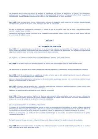 La aprobación de la cuenta no excluye el derecho de impugnarla por errores de escritura o de cálculo, por omisiones o 
duplicaciones. La impugnación debe formularse, bajo pena de caducidad, dentro de un año desde la fecha de la recepción del 
resumen de la cuenta relativa a la liquidación de cierre, la cual debe expedirse en forma fehaciente. 
Art. 1403.- Si el contrato es por tiempo indeterminado, cada una de las partes puede separarse del contrato después de cada 
cierre de cuenta, dando de ello aviso por lo menos con diez días de anticipación. 
En caso de interdicción, inhabilitación, insolvencia, o muerte de una de las partes, cada una de éstas o los herederos tienen 
derecho a separarse del contrato. 
La disolución del contrato impide la inclusión en la cuenta de nuevas partidas, pero el pago del saldo no puede pedirse más que 
al vencimiento de cada trimestre. 
SECCIÓN I 
DE LOS DEPÓSITOS BANCARIOS 
Art. 1404.- En los depósitos de sumas de dinero en un banco, éste adquiere su propiedad y está obligado a restituirlas en la 
misma especie de moneda al vencimiento del plazo convenido, o bien a petición del depositante, con la observancia del período 
de preaviso establecido por las partes, salvo disposiciones de leyes especiales. 
Los ingresos y los cobros se realizan en los locales habilitados por el banco, salvo pacto contrario. 
Art. 1405.- Si el banco expide una libreta de depósito de ahorros, los ingresos y los cobros se deben anotar en ella. 
Las anotaciones en la libreta hacen plena prueba en las relaciones del banco y el depositante. Es nulo todo pacto en contrario. 
Art. 1406.- Si la libreta de depósito es pagadera al portador, el banco que sin dolo realiza la prestación respecto del poseedor, 
queda liberado, aún cuando éste no sea el depositante. 
La misma disposición se aplica en el caso en que la libreta de crédito pagadera al portador está a nombre de una determinada 
persona, o individualizadas en otra forma. 
Art. 1407.- El menor que ha cumplido diez y ocho años puede efectuar válidamente depósitos de ahorro y hacer cobros sobre 
los mismos, salvo la oposición de su representante legal. 
La libreta de depósito de ahorros librada al menor debe ser nominativa. 
Art. 1408.- El banco que acepta el depósito de títulos en administración debe custodiarlos, exigir sus intereses o dividendos, 
verificar los sorteos para la atribución de premios o para el reembolso de capital, cuidar los cobros por cuenta del depositante, y 
en general, proveer al cuidado de los derechos inherentes a los títulos. 
Las sumas cobradas deben ser acreditadas al depositante. 
Si respecto de los títulos depositados se debe proveer al cobro de décimos o ejercer un derecho de opción, el banco debe pedir 
en tiempo útil instrucciones al depositante y ejecutarlas, cuando haya recibido los fondos necesarios a tal objeto. En defecto de 
instrucciones, los derechos de opción deben ser vendidos por cuenta del depositante por medio de un agente de cambio. 
Al banco le corresponde una retribución en la medida establecida por la convención, así como el reembolso de los gastos 
necesarios hechos por él. 
Es nulo el pacto por el cual se exonera al banco de observar la diligencia ordinaria en la administración de los títulos. 
Art. 1409.- En el servicio de custodia en cajas fuertes, el banco responde al usuario de la idoneidad y seguridad de los locales y 
de la integridad de las cajas, salvo caso fortuito. 
 