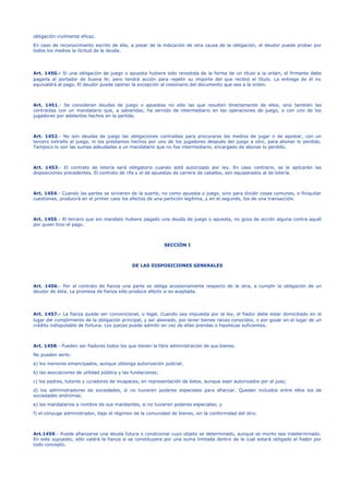 obligación civilmente eficaz. 
En caso de reconocimiento escrito de ella, a pesar de la indicación de otra causa de la obligación, el deudor puede probar por 
todos los medios la ilicitud de la deuda. 
Art. 1450.- Si una obligación de juego o apuesta hubiere sido revestida de la forma de un título a la orden, el firmante debe 
pagarla al portador de buena fe; pero tendrá acción para repetir su importe del que recibió el título. La entrega de él no 
equivaldrá al pago. El deudor puede oponer la excepción al cesionario del documento que sea a la orden. 
Art. 1451.- Se consideran deudas de juego o apuestas no sólo las que resulten directamente de ellos, sino también las 
contraídas con un mandatario que, a sabiendas, ha servido de intermediario en las operaciones de juego, o con uno de los 
jugadores por adelantos hechos en la partida. 
Art. 1452.- No son deudas de juego las obligaciones contraídas para procurarse los medios de jugar o de apostar, con un 
tercero extraño al juego, ni los préstamos hechos por uno de los jugadores después del juego a otro, para abonar lo perdido. 
Tampoco lo son las sumas adeudadas a un mandatario que no fue intermediario, encargado de abonar lo perdido. 
Art. 1453.- El contrato de lotería será obligatorio cuando esté autorizado por ley. En caso contrario, se le aplicarán las 
disposiciones precedentes. El contrato de rifa y el de apuestas de carrera de caballos, son equiparados al de lotería. 
Art. 1454.- Cuando las partes se sirvieren de la suerte, no como apuesta o juego, sino para dividir cosas comunes, o finiquitar 
cuestiones, producirá en el primer caso los efectos de una partición legítima, y en el segundo, los de una transacción. 
Art. 1455.- El tercero que sin mandato hubiere pagado una deuda de juego o apuesta, no goza de acción alguna contra aquél 
por quien hizo el pago. 
SECCIÓN I 
DE LAS DISPOSICIONES GENERALES 
Art. 1456.- Por el contrato de fianza una parte se obliga accesoriamente respecto de la otra, a cumplir la obligación de un 
deudor de ésta. La promesa de fianza sólo produce efecto si es aceptada. 
Art. 1457.- La fianza puede ser convencional, o legal. Cuando sea impuesta por la ley, el fiador debe estar domiciliado en el 
lugar del cumplimiento de la obligación principal, y ser abonado, por tener bienes raíces conocidos, o por gozar en el lugar de un 
crédito indisputable de fortuna. Los jueces puede admitir en vez de ellas prendas o hipotecas suficientes. 
Art. 1458.- Pueden ser fiadores todos los que tienen la libre administración de sus bienes. 
No pueden serlo: 
a) los menores emancipados, aunque obtenga autorización judicial; 
b) las asociaciones de utilidad pública y las fundaciones; 
c) los padres, tutores y curadores de incapaces, en representación de éstos, aunque sean autorizados por el juez; 
d) los administradores de sociedades, si no tuvieren poderes especiales para afianzar. Quedan incluidos entre ellos los de 
sociedades anónimas; 
e) los mandatarios a nombre de sus mandantes, si no tuvieren poderes especiales; y 
f) el cónyuge administrador, bajo el régimen de la comunidad de bienes, sin la conformidad del otro. 
Art.1459.- Puede afianzarse una deuda futura o condicional cuyo objeto se determinado, aunque se monto sea indeterminado. 
En este supuesto, sólo valdrá la fianza si se constituyere por una suma limitada dentro de la cual estará obligado el fiador por 
todo concepto. 
 