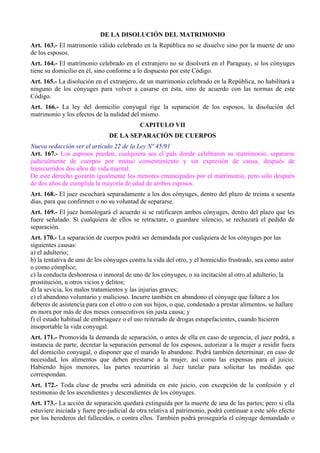 DE LA DISOLUCIÓN DEL MATRIMONIO 
Art. 163.- El matrimonio válido celebrado en la República no se disuelve sino por la muerte de uno 
de los esposos. 
Art. 164.- El matrimonio celebrado en el extranjero no se disolverá en el Paraguay, si los cónyuges 
tiene su domicilio en él, sino conforme a lo dispuesto por este Código. 
Art. 165.- La disolución en el extranjero, de un matrimonio celebrado en la República, no habilitará a 
ninguno de los cónyuges para volver a casarse en ésta, sino de acuerdo con las normas de este 
Código. 
Art. 166.- La ley del domicilio conyugal rige la separación de los esposos, la disolución del 
matrimonio y los efectos de la nulidad del mismo. 
CAPITULO VII 
DE LA SEPARACIÓN DE CUERPOS 
Nueva redacción ver el artículo 22 de la Ley Nº 45/91 
Art. 167.- Los esposos pueden, cualquiera sea el país donde celebraron su matrimonio, separarse 
judicialmente de cuerpos por mutuo consentimiento y sin expresión de causa, después de 
transcurridos dos años de vida marital. 
De este derecho gozarán igualmente los menores emancipados por el matrimonio, pero sólo después 
de dos años de cumplida la mayoría de edad de ambos esposos. 
Art. 168.- El juez escuchará separadamente a los dos cónyuges, dentro del plazo de treinta a sesenta 
días, para que confirmen o no su voluntad de separarse. 
Art. 169.- El juez homologará el acuerdo si se ratificaren ambos cónyuges, dentro del plazo que les 
fuere señalado. Si cualquiera de ellos se retractare, o guardare silencio, se rechazará el pedido de 
separación. 
Art. 170.- La separación de cuerpos podrá ser demandada por cualquiera de los cónyuges por las 
siguientes causas: 
a) el adulterio; 
b) la tentativa de uno de los cónyuges contra la vida del otro, y el homicidio frustrado, sea como autor 
o como cómplice; 
c) la conducta deshonrosa o inmoral de uno de los cónyuges, o su incitación al otro al adulterio, la 
prostitución, u otros vicios y delitos; 
d) la sevicia, los malos tratamientos y las injurias graves; 
e) el abandono voluntario y malicioso. Incurre también en abandono el cónyuge que faltare a los 
deberes de asistencia para con el otro o con sus hijos, o que, condenado a prestar alimentos, se hallare 
en mora por más de dos meses consecutivos sin justa causa; y 
f) el estado habitual de embriaguez o el uso reiterado de drogas estupefacientes, cuando hicieren 
insoportable la vida conyugal. 
Art. 171.- Promovida la demanda de separación, o antes de ella en caso de urgencia, el juez podrá, a 
instancia de parte, decretar la separación personal de los esposos, autorizar a la mujer a residir fuera 
del domicilio conyugal, o disponer que el marido lo abandone. Podrá también determinar, en caso de 
necesidad, los alimentos que deben prestarse a la mujer, así como las expensas para el juicio. 
Habiendo hijos menores, las partes recurrirán al Juez tutelar para solicitar las medidas que 
correspondan. 
Art. 172.- Toda clase de prueba será admitida en este juicio, con excepción de la confesión y el 
testimonio de los ascendientes y descendientes de los cónyuges. 
Art. 173.- La acción de separación quedará extinguida por la muerte de una de las partes; pero si ella 
estuviere iniciada y fuere pre-judicial de otra relativa al patrimonio, podrá continuar a este sólo efecto 
por los herederos del fallecidos, o contra ellos. También podrá proseguirla el cónyuge demandado o 
 