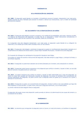 PARÁGRAFO III 
DE LA PROVOCACIÓN DEL SINIESTRO 
Art. 1609.- El asegurador queda liberado si el tomador o el beneficiario provoca el siniestro, dolosamente o por culpa grave. 
Quedan excluidos los actos realizados para precaver el siniestro o atenuar sus consecuencias, o por un deber de humanidad 
generalmente aceptado. 
PARÁGRAFO IV 
DEL SALVAMENTO Y DE LA VERIFICACIÓN DE LOS DAÑOS 
Art. 1610.- El asegurado está obligado a proveer lo necesario, en la medida de las posibilidades, para evitar o disminuir el daño, 
y a observar las instrucciones del asegurador. Si existe más de un asegurador y median instrucciones contradictorias, el 
asegurado actuará según las que le parezcan más razonables, dadas las circunstancias. 
Si el asegurado viola esta obligación dolosamente o por culpa grave, el asegurador queda liberado de su obligación de 
indemnizar, en la medida que el daño habría resultado menor sin esa violación. 
Art. 1611.- El asegurador está obligado a reembolsar al asegurado los gastos no manifiestamente desacertados realizados en el 
cumplimiento de los deberes del artículo anterior, aunque hayan resultado infructuosos, o excedan de la suma asegurada. 
En el supuesto de infraseguro se reembolsará en la proporción indicada en este Código. 
Si los gastos se realizan de acuerdo a instrucciones del asegurador, éste debe siempre su pago íntegro, y anticipar los fondos, si 
así le fueren requerido. 
Art. 1612.- El asegurado no puede hacer abandono de los bienes afectados por el siniestro, salvo estipulación en contrario. 
Art. 1613.- El asegurado podrá hacerse representar en las diligencias para verificar el siniestro y liquidar el daño; es nulo todo 
pacto en contrario. Los gastos serán por cuenta suya. 
Art. 1614.- Los gastos necesarios para verificar el siniestro y liquidar el daño indemnizable son a cargo del asegurador, en 
cuanto no hayan sido causados por indicaciones inexactas del asegurado. Se excluye el reembolso de la remuneración del 
personal dependiente del asegurado. Se podrá convenir que el asegurado abone los gastos por la actuación de su perito y 
participe en los del tercero. 
Art. 1615.- El asegurado no puede, sin el consentimiento del asegurador, introducir cambio en las cosas dañadas que haga más 
difícil establecer la causa del daño, o el daño mismo, salvo que lo haga para disminuirlo, o en el interés público. 
La omisión maliciosa de esta obligación libera al asegurador. 
El asegurador sólo puede invocar esta disposición cuando proceda sin demora a la determinación de las causas del siniestro y a 
la evaluación de los daños. 
PARÁGRAFO V 
DE LA SUBROGACIÓN 
Art. 1616.- Los derechos que correspondan al asegurado contra un tercero, en razón del siniestro, se transfieren al asegurador 
 