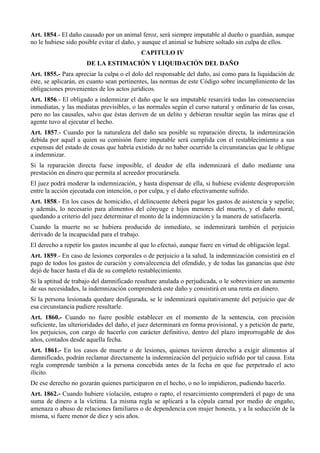 Art. 1854.- El daño causado por un animal feroz, será siempre imputable al dueño o guardián, aunque 
no le hubiese sido posible evitar el daño, y aunque el animal se hubiere soltado sin culpa de ellos. 
CAPITULO IV 
DE LA ESTIMACIÓN Y LIQUIDACIÓN DEL DAÑO 
Art. 1855.- Para apreciar la culpa o el dolo del responsable del daño, así como para la liquidación de 
éste, se aplicarán, en cuanto sean pertinentes, las normas de este Código sobre incumplimiento de las 
obligaciones provenientes de los actos jurídicos. 
Art. 1856.- El obligado a indemnizar el daño que le sea imputable resarcirá todas las consecuencias 
inmediatas, y las mediatas previsibles, o las normales según el curso natural y ordinario de las cosas, 
pero no las causales, salvo que éstas deriven de un delito y debieran resultar según las miras que el 
agente tuvo al ejecutar el hecho. 
Art. 1857.- Cuando por la naturaleza del daño sea posible su reparación directa, la indemnización 
debida por aquél a quien su comisión fuere imputable será cumplida con el restablecimiento a sus 
expensas del estado de cosas que habría existido de no haber ocurrido la circunstancias que le obligue 
a indemnizar. 
Si la reparación directa fuese imposible, el deudor de ella indemnizará el daño mediante una 
prestación en dinero que permita al acreedor procurársela. 
El juez podrá moderar la indemnización, y hasta dispensar de ella, si hubiese evidente desproporción 
entre la acción ejecutada con intención, o por culpa, y el daño efectivamente sufrido. 
Art. 1858.- En los casos de homicidio, el delincuente deberá pagar los gastos de asistencia y sepelio; 
y además, lo necesario para alimentos del cónyuge e hijos menores del muerto, y el daño moral, 
quedando a criterio del juez determinar el monto de la indemnización y la manera de satisfacerla. 
Cuando la muerte no se hubiera producido de inmediato, se indemnizará también el perjuicio 
derivado de la incapacidad para el trabajo. 
El derecho a repetir los gastos incumbe al que lo efectuó, aunque fuere en virtud de obligación legal. 
Art. 1859.- En caso de lesiones corporales o de perjuicio a la salud, la indemnización consistirá en el 
pago de todos los gastos de curación y convalecencia del ofendido, y de todas las ganancias que éste 
dejó de hacer hasta el día de su completo restablecimiento. 
Si la aptitud de trabajo del damnificado resultare anulada o perjudicada, o le sobreviniere un aumento 
de sus necesidades, la indemnización comprenderá este daño y consistirá en una renta en dinero. 
Si la persona lesionada quedare desfigurada, se le indemnizará equitativamente del perjuicio que de 
esa circunstancia pudiere resultarle. 
Art. 1860.- Cuando no fuere posible establecer en el momento de la sentencia, con precisión 
suficiente, las ulterioridades del daño, el juez determinará en forma provisional, y a petición de parte, 
los perjuicios, con cargo de hacerlo con carácter definitivo, dentro del plazo improrrogable de dos 
años, contados desde aquella fecha. 
Art. 1861.- En los casos de muerte o de lesiones, quienes tuvieren derecho a exigir alimentos al 
damnificado, podrán reclamar directamente la indemnización del perjuicio sufrido por tal causa. Esta 
regla comprende también a la persona concebida antes de la fecha en que fue perpetrado el acto 
ilícito. 
De ese derecho no gozarán quienes participaron en el hecho, o no lo impidieron, pudiendo hacerlo. 
Art. 1862.- Cuando hubiere violación, estupro o rapto, el resarcimiento comprenderá el pago de una 
suma de dinero a la víctima. La misma regla se aplicará a la cópula carnal por medio de engaño, 
amenaza o abuso de relaciones familiares o de dependencia con mujer honesta, y a la seducción de la 
misma, si fuere menor de diez y seis años. 
 