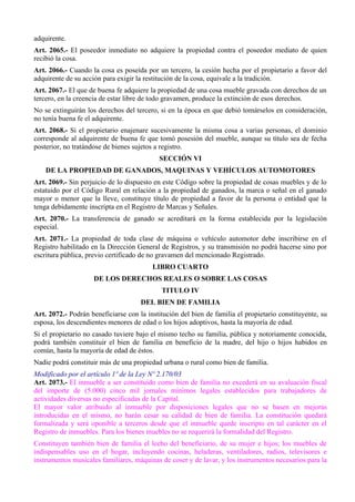 adquirente. 
Art. 2065.- El poseedor inmediato no adquiere la propiedad contra el poseedor mediato de quien 
recibió la cosa. 
Art. 2066.- Cuando la cosa es poseída por un tercero, la cesión hecha por el propietario a favor del 
adquirente de su acción para exigir la restitución de la cosa, equivale a la tradición. 
Art. 2067.- El que de buena fe adquiere la propiedad de una cosa mueble gravada con derechos de un 
tercero, en la creencia de estar libre de todo gravamen, produce la extinción de esos derechos. 
No se extinguirán los derechos del tercero, si en la época en que debió tomárselos en consideración, 
no tenía buena fe el adquirente. 
Art. 2068.- Si el propietario enajenare sucesivamente la misma cosa a varias personas, el dominio 
corresponde al adquirente de buena fe que tomó posesión del mueble, aunque su título sea de fecha 
posterior, no tratándose de bienes sujetos a registro. 
SECCIÓN VI 
DE LA PROPIEDAD DE GANADOS, MAQUINAS Y VEHÍCULOS AUTOMOTORES 
Art. 2069.- Sin perjuicio de lo dispuesto en este Código sobre la propiedad de cosas muebles y de lo 
estatuido por el Código Rural en relación a la propiedad de ganados, la marca o señal en el ganado 
mayor o menor que la lleve, constituye título de propiedad a favor de la persona o entidad que la 
tenga debidamente inscripta en el Registro de Marcas y Señales. 
Art. 2070.- La transferencia de ganado se acreditará en la forma establecida por la legislación 
especial. 
Art. 2071.- La propiedad de toda clase de máquina o vehículo automotor debe inscribirse en el 
Registro habilitado en la Dirección General de Registros, y su transmisión no podrá hacerse sino por 
escritura pública, previo certificado de no gravamen del mencionado Registrado. 
LIBRO CUARTO 
DE LOS DERECHOS REALES O SOBRE LAS COSAS 
TITULO IV 
DEL BIEN DE FAMILIA 
Art. 2072.- Podrán beneficiarse con la institución del bien de familia el propietario constituyente, su 
esposa, los descendientes menores de edad o los hijos adoptivos, hasta la mayoría de edad. 
Si el propietario no casado tuviere bajo el mismo techo su familia, pública y notoriamente conocida, 
podrá también constituir el bien de familia en beneficio de la madre, del hijo o hijos habidos en 
común, hasta la mayoría de edad de éstos. 
Nadie podrá constituir más de una propiedad urbana o rural como bien de familia. 
Modificado por el artículo 1º de la Ley Nº 2.170/03 
Art. 2073.- El inmueble a ser constituido como bien de familia no excederá en su avaluación fiscal 
del importe de (5.000) cinco mil jornales mínimos legales establecidos para trabajadores de 
actividades diversas no especificadas de la Capital. 
El mayor valor atribuido al inmueble por disposiciones legales que no se basen en mejoras 
introducidas en el mismo, no harán cesar su calidad de bien de familia. La constitución quedará 
formalizada y será oponible a terceros desde que el inmueble quede inscripto en tal carácter en el 
Registro de inmuebles. Para los bienes muebles no se requerirá la formalidad del Registro. 
Constituyen también bien de familia el lecho del beneficiario, de su mujer e hijos; los muebles de 
indispensables uso en el hogar, incluyendo cocinas, heladeras, ventiladores, radios, televisores e 
instrumentos musicales familiares, máquinas de coser y de lavar, y los instrumentos necesarios para la 
 