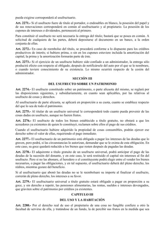 pueda exigirse corresponderá al usufructuario. 
Art. 2271.- Si el usufructo fuere de título al portador, o endosables en blanco, la posesión del papel y 
de sus renovaciones corresponderá en común al usufructuario y al propietario. La posesión de los 
cupones de intereses o dividendos, pertenecerá al primero. 
Para constituir el usufructo no será necesaria la entrega del título; bastará que se posea en común. A 
solicitud de cualquiera de las partes, deberá depositarse el documento en un banco, a la orden 
conjunta de ellas. 
Art. 2272.- En caso de reembolso del título, se procederá conforme a lo dispuesto para los créditos 
productivos de interés; si hubiere prima, o sin en los cupones estuviere incluida la amortización del 
capital, la prima y la amortización formarán parte de éste. 
Art. 2273.- Si el ejercicio de un usufructo hubiere sido confiado a un administrador, la entrega sólo 
producirá efecto con respecto al obligado, después de notificársele del auto por el que se le nombrare, 
o cuando tuviere conocimiento de su existencia. Lo mismo ocurrirá respecto de la cesión del 
administrador. 
SECCIÓN III 
DEL USUFRUCTO SOBRE UN PATRIMONIO 
Art. 2274.- El usufructo constituido sobre un patrimonio, o parte alícuota del mismo, se reglará por 
las disposiciones siguientes, y subsidiariamente, en cuanto sean aplicables, por las relativas al 
usufructo de cosas y derechos. 
Al usufructuario de parte alícuota, se aplicará en proporción a su cuota, cuanto se establece respecto 
del que lo sea de todo el patrimonio. 
Art. 2275.- Al titular de un usufructo universal le corresponderá todo cuanto pueda provenir de las 
cosas dadas en usufructo, aunque no fueren frutos. 
Art. 2276.- El usufructo de todos los bienes establecido a título gratuito, no obstará a que los 
acreedores ya existentes de quien lo constituyó, reclamen sobre ellos el pago de sus créditos. 
Cuando el usufructuario hubiere adquirido la propiedad de cosas consumibles, podrán ejercer ese 
derecho sobre el valor de ellas, requiriendo el pago inmediato. 
Art. 2277.- El usufructuario de un patrimonio está obligado a pagar los intereses de las deudas que lo 
graven, pero podrá, si las circunstancias lo autorizan, demandar que se le exima de esta obligación. En 
este caso, su goce quedará reducido a los bienes que resten después de pagadas las deudas. 
Art. 2278.- El adquirente a título gratuito de un usufructo universal, podrá anticipar el pago de las 
deudas de la sucesión del donante, y en este caso, le será restituido el capital sin intereses al fin del 
usufructo. Pero si no las abonare, el heredero o el constituyente podrá elegir entre el vender los bienes 
necesarios, o pagar las obligaciones, y en tal supuesto, el usufructuario deberá del pleno derecho, los 
réditos, mientras gozare del beneficio. 
Si al usufructuario que abonó las deudas no se le reembolsare su importe al finalizar el usufructo, 
correrán de pleno derecho, los intereses a su favor. 
Art. 2279.- El usufructuario universal a título gratuito estará obligado a pagar en proporción a su 
goce, y sin derecho a repetir, las pensiones alimentarias, las rentas, sueldos e intereses devengados, 
que graviten sobre el patrimonio por créditos ya existentes. 
CAPITULO III 
DEL USO Y LA HABITACIÓN 
Art. 2280.- Por el derecho real de uso el propietario de una cosa no fungible confiere a otro la 
facultad de servirse de ella, y tratándose de un fundo, la de percibir sus frutos en la medida que sea 
 