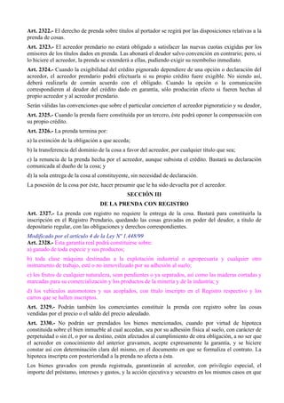 Art. 2322.- El derecho de prenda sobre títulos al portador se regirá por las disposiciones relativas a la 
prenda de cosas. 
Art. 2323.- El acreedor prendario no estará obligado a satisfacer las nuevas cuotas exigidas por los 
emisores de los títulos dados en prenda. Las abonará el deudor salvo convención en contrario; pero, si 
lo hiciere el acreedor, la prenda se extenderá a ellas, pudiendo exigir su reembolso inmediato. 
Art. 2324.- Cuando la exigibilidad del crédito pignorado dependiere de una opción o declaración del 
acreedor, el acreedor prendario podrá efectuarla si su propio crédito fuere exigible. No siendo así, 
deberá realizarla de común acuerdo con el obligado. Cuando la opción o la comunicación 
correspondieren al deudor del crédito dado en garantía, sólo producirán efecto si fueren hechas al 
propio acreedor y al acreedor prendario. 
Serán válidas las convenciones que sobre el particular concierten el acreedor pignoraticio y su deudor, 
Art. 2325.- Cuando la prenda fuere constituída por un tercero, éste podrá oponer la compensación con 
su propio crédito. 
Art. 2326.- La prenda termina por: 
a) la extinción de la obligación a que acceda; 
b) la transferencia del dominio de la cosa a favor del acreedor, por cualquier título que sea; 
c) la renuncia de la prenda hecha por el acreedor, aunque subsista el crédito. Bastará su declaración 
comunicada al dueño de la cosa; y 
d) la sola entrega de la cosa al constituyente, sin necesidad de declaración. 
La posesión de la cosa por éste, hacer presumir que le ha sido devuelta por el acreedor. 
SECCIÓN III 
DE LA PRENDA CON REGISTRO 
Art. 2327.- La prenda con registro no requiere la entrega de la cosa. Bastará para constituirla la 
inscripción en el Registro Prendario, quedando las cosas gravadas en poder del deudor, a título de 
depositario regular, con las obligaciones y derechos correspondientes. 
Modificado por el artículo 4 de la Ley Nº 1.448/99 
Art. 2328.- Esta garantía real podrá constituirse sobre: 
a) ganado de toda especie y sus productos; 
b) toda clase máquina destinadas a la explotación industrial o agropecuaria y cualquier otro 
instrumento de trabajo, esté o no inmovilizado por su adhesión al suelo; 
c) los frutos de cualquier naturaleza, sean pendientes o ya separados, así como las maderas cortadas y 
marcadas para su comercialización y los productos de la minería y de la industria; y 
d) los vehículos automotores y sus acoplados, con título inscripto en el Registro respectivo y los 
carros que se hallen inscriptos. 
Art. 2329.- Podrán también los comerciantes constituir la prenda con registro sobre las cosas 
vendidas por el precio o el saldo del precio adeudado. 
Art. 2330.- No podrán ser prendados los bienes mencionados, cuando por virtud de hipoteca 
constituida sobre el bien inmueble al cual accedan, sea por su adhesión física al suelo, con carácter de 
perpetuidad o sin él, o por su destino, estén afectados al cumplimiento de otra obligación, a no ser que 
el acreedor en conocimiento del anterior gravamen, acepte expresamente la garantía, y se hiciere 
constar así con determinación clara del mismo, en el documento en que se formaliza el contrato. La 
hipoteca inscripta con posterioridad a la prenda no afecta a ésta. 
Los bienes gravados con prenda registrada, garantizarán al acreedor, con privilegio especial, el 
importe del préstamo, intereses y gastos, y la acción ejecutiva y secuestro en los mismos casos en que 
 