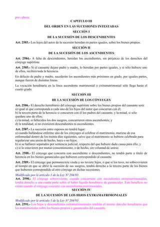 por cabeza. 
CAPITULO III 
DEL ORDEN EN LAS SUCESIONES INTESTADAS 
SECCIÓN I 
DE LA SUCESIÓN DE LOS DESCENDIENTES 
Art. 2583.- Los hijos del autor de la sucesión heredan en partes iguales, sobre los bienes propios. 
SECCIÓN II 
DE LA SUCESIÓN DE LOS ASCENDIENTES 
Art. 2584.- A falta de descendientes, heredan los ascendientes, sin perjuicio de los derechos del 
cónyuge supértiste. 
Art. 2585.- Si el causante dejare padre y madre, lo heredan por partes iguales, y si sólo hubiere uno 
de ellos, recibirá toda la herencia. 
En defecto de padre y madre, sucederán los ascendientes más próximos en grado, por iguales partes, 
aunque fueren de distintas líneas. 
La vocación hereditaria en la línea ascendente matrimonial o extramatrimonial sólo llega hasta el 
cuarto grado. 
SECCIÓN III 
DE LA SUCESIÓN DE LOS CÓNYUGES 
Art. 2586.- El derecho hereditario del cónyuge supértiste sobre los bienes propios del causante será: 
a) igual al que corresponda a cada uno de los hijos del autor que concurran con él; 
b) la tercera parte de la herencia si concurren con él los padres del causante, y la mitad, si sólo 
quedare uno de ellos; 
c) la mitad, si fallecidos los dos suegros, concurrieren otros ascendientes; y 
d) la totalidad, si no existieren descendientes ni ascendientes. 
Art. 2587.- La sucesión entre esposos no tendrá lugar: 
a) cuando hallándose enfermo uno de los cónyuges al celebrar el matrimonio, muriese de esa 
enfermedad dentro de los treinta días siguientes, salvo que el matrimonio se hubiere celebrado para 
regularizar una unión de hecho, haya o no hijos; 
b) si se hallaren separados por sentencia judicial, respecto del que hubiere dado causa para ello; y 
c) si lo estuvieren por mutuo consentimiento, o de hecho, sin voluntad de unirse. 
Art. 2588.- El cónyuge que concurra con ascendiente o descendientes, no tendrá parte a título de 
herencia en los bienes gananciales que hubieren correspondido al causante. 
Art. 2589.- El cónyuge que permaneciere viuda y no tuviere hijos, o que si los tuvo, no sobrevivieren 
al tiempo en que se abrió la sucesión de sus suegros, tendrá derecho a la tercera parte de los bienes 
que hubieren correspondido al otro cónyuge en dichas sucesiones. 
Modificado por le artículo 1 de la Ley Nº 204/93 
Art. 2590.- El cónyuge sobreviviente, cuando concurriere con ascendientes extramatrimoniales, 
tendrá derecho a una cuarta parte sobre el haber líquido hereditario de gananciales. Este beneficio no 
existe cuando el cónyuge concurre con ascendientes matrimoniales. 
SECCIÓN IV 
DE LA SUCESIÓN DE LOS HIJOS EXTRAMATRIMONIALES 
Modificado por le artículo 1 de la Ley Nº 204/93 
Art. 2591.- Los hijos y descendientes extramatrimoniales tendrán el mismo derecho hereditario que 
los matrimoniales sobre los bienes propios y gananciales del causante. 
 