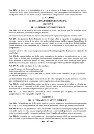 Art. 295.- La fuerza o la intimidación vicia el acto, aunque se la haya empleado por un tercero. 
Cuando una de las partes hubiere tenido conocimiento de ello, ésta responderá solidariamente con el 
autor por los daños. En los demás casos, el resarcimiento será por cuenta exclusiva del causante. 
CAPITULO II 
DE LOS ACTOS JURÍDICOS EN GENERAL 
SECCIÓN I 
DE LAS DISPOSICIONES GENERALES 
Art. 296.- Son actos jurídicos los actos voluntarios lícitos, que tengan por fin inmediato crear, 
modificar, transferir, conservar o extinguir derechos. 
Las omisiones que revistieren los mismos caracteres están sujetas a las reglas del presente título. 
Art. 297.- Sin perjuicio de lo dispuesto en este Código sobre la capacidad o incapacidad de las 
personas, y sobre la forma de los actos, éstos serán exclusivamente regidos, sea cual fuere el lugar de 
su celebración, en cuanto a su formación, prueba, validez y efectos, por las leyes de la República, 
cuando hubieren de ser ejecutados en su territorio, o se ejercieren en él acciones por falta de su 
cumplimiento. 
Los actos relativos a las sucesiones por causa de muerte se regirán por las disposiciones especiales de 
este Código. 
Art. 298.- La incapacidad de una de las partes no puede ser invocada en provecho propio por la parte 
capaz. Pero, si de una parte se obligan simultáneamente una persona capaz y otra incapaz, sólo ésta 
podrá demandar la anulación parcial del acto y aprovechar los efectos de su anulación, salvo que el 
objeto sea indivisible, caso en el cual la nulidad declarada aprovechará igualmente a la parte capaz. 
Art. 299.- No podrá ser objeto de los actos jurídicos: 
a) aquello que no esté dentro del comercio; 
b) lo comprendido en una prohibición de la ley; y 
c) los hechos imposibles, ilícitos, contrarios a la moral y a las buenas costumbres, o que perjudiquen 
los derechos de terceros. 
La inobservancia de estas reglas causa la nulidad del acto y de igual modo, las cláusulas accesorias 
que, bajo la apariencia de condiciones, contravenga lo dispuesto por este artículo. 
Art. 300.- La calificación jurídica errónea que del acto hagan las partes no perjudica su eficacia, que 
se juzgará según el contenido real del mismo. Cuando hubiese en un instrumento palabras que no 
armonicen con la intención reflejada en el acto, prevalecerá ésta. 
Art. 301.- Los actos jurídicos producen el efecto declarado por las partes, el virtualmente 
comprendido en ellos y el que les asigne la ley. 
SECCIÓN II 
DE LA FORMA DE LOS ACTOS JURÍDICOS 
Art. 302.- En la celebración de los actos jurídicos deberán observarse las solemnidades prescriptas 
por la ley. A falta de regla especial, las partes podrán emplear las formas que estimen convenientes. 
Art. 303.- Cuando una determinada forma instrumental fuere exclusivamente prescripta por la ley, no 
se la podrá suplir por otra, aunque las partes se hubiesen comprometido por escrito a su otorgamiento 
en un tiempo determinado, e impuesto cualquier pena. Esta cláusula y el acto mismo serán nulos. 
Art. 304.- La expresión por escrito puede tener lugar por instrumento público o instrumento privado, 
salvo los casos en que la forma de instrumento público fuere exclusivamente dispuesta. 
SECCIÓN III 
 