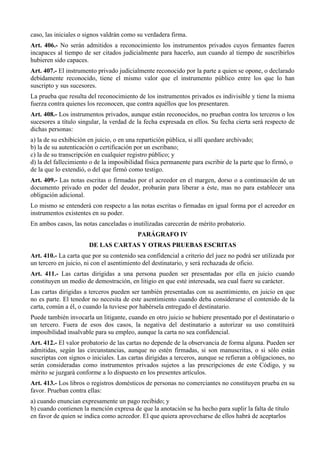 caso, las iniciales o signos valdrán como su verdadera firma. 
Art. 406.- No serán admitidos a reconocimiento los instrumentos privados cuyos firmantes fueren 
incapaces al tiempo de ser citados judicialmente para hacerlo, aun cuando al tiempo de suscribirlos 
hubieren sido capaces. 
Art. 407.- El instrumento privado judicialmente reconocido por la parte a quien se opone, o declarado 
debidamente reconocido, tiene el mismo valor que el instrumento público entre los que lo han 
suscripto y sus sucesores. 
La prueba que resulta del reconocimiento de los instrumentos privados es indivisible y tiene la misma 
fuerza contra quienes los reconocen, que contra aquéllos que los presentaren. 
Art. 408.- Los instrumentos privados, aunque están reconocidos, no prueban contra los terceros o los 
sucesores a título singular, la verdad de la fecha expresada en ellos. Su fecha cierta será respecto de 
dichas personas: 
a) la de su exhibición en juicio, o en una repartición pública, si allí quedare archivado; 
b) la de su autenticación o certificación por un escribano; 
c) la de su transcripción en cualquier registro público; y 
d) la del fallecimiento o de la imposibilidad física permanente para escribir de la parte que lo firmó, o 
de la que lo extendió, o del que firmó como testigo. 
Art. 409.- Las notas escritas o firmadas por el acreedor en el margen, dorso o a continuación de un 
documento privado en poder del deudor, probarán para liberar a éste, mas no para establecer una 
obligación adicional. 
Lo mismo se entenderá con respecto a las notas escritas o firmadas en igual forma por el acreedor en 
instrumentos existentes en su poder. 
En ambos casos, las notas canceladas o inutilizadas carecerán de mérito probatorio. 
PARÁGRAFO IV 
DE LAS CARTAS Y OTRAS PRUEBAS ESCRITAS 
Art. 410.- La carta que por su contenido sea confidencial a criterio del juez no podrá ser utilizada por 
un tercero en juicio, ni con el asentimiento del destinatario, y será rechazada de oficio. 
Art. 411.- Las cartas dirigidas a una persona pueden ser presentadas por ella en juicio cuando 
constituyen un medio de demostración, en litigio en que esté interesada, sea cual fuere su carácter. 
Las cartas dirigidas a terceros pueden ser también presentadas con su asentimiento, en juicio en que 
no es parte. El tenedor no necesita de este asentimiento cuando deba considerarse el contenido de la 
carta, común a él, o cuando la tuviese por habérsela entregado el destinatario. 
Puede también invocarla un litigante, cuando en otro juicio se hubiere presentado por el destinatario o 
un tercero. Fuera de esos dos casos, la negativa del destinatario a autorizar su uso constituirá 
imposibilidad insalvable para su empleo, aunque la carta no sea confidencial. 
Art. 412.- El valor probatorio de las cartas no depende de la observancia de forma alguna. Pueden ser 
admitidas, según las circunstancias, aunque no estén firmadas, si son manuscritas, o si sólo están 
suscriptas con signos o iniciales. Las cartas dirigidas a terceros, aunque se refieran a obligaciones, no 
serán consideradas como instrumentos privados sujetos a las prescripciones de este Código, y su 
mérito se juzgará conforme a lo dispuesto en los presentes artículos. 
Art. 413.- Los libros o registros domésticos de personas no comerciantes no constituyen prueba en su 
favor. Prueban contra ellas: 
a) cuando enuncian expresamente un pago recibido; y 
b) cuando contienen la mención expresa de que la anotación se ha hecho para suplir la falta de título 
en favor de quien se indica como acreedor. El que quiera aprovecharse de ellos habrá de aceptarlos 
 