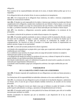obligación. 
Para eximirse de las responsabilidades derivados de la mora, el deudor deberá probar que no le es 
imputable. 
Si la obligación deriva de un hecho ilícito, la mora se producirá sin interpelación. 
Art. 425.- Si la inejecución de la obligación fuese maliciosa, los daños e intereses comprenderán 
también las consecuencias mediatas. 
Art. 426.- El deudor no será responsable de los daños e intereses que originan al acreedor por falta de 
cumplimiento de la obligación, cuando éstos resultaren de caso fortuito o fuerza mayor, a no ser que 
el deudor hubiere tomado a su cargo las consecuencias del caso fortuito, o éste hubiere ocurrido por 
su culpa, o ya hubiere incurrido en mora, que no fuese motivada por caso fortuito o fuerza mayor. 
Art. 427.- Los derechos y obligaciones accesorios quedan subordinados a la existencia de los 
principales, 
La nulidad o extinción de los primeros no tendrá eficacia respecto a los segundos. 
Art. 428.- El acreedor quedará constituido en mora si rehusare recibir la prestación ofrecida, a pesar 
de reunir ésta los requisitos del pago; o cuando, intimado al efecto, no realizare los hechos que le 
incumben para verificarlo, o siempre que no estuviere en condiciones de cumplir con su 
contraprestación. No incurrirá en mora el acreedor si el deudor que hiciere el requerimiento no 
pudiese ejecutar el pago en esa oportunidad. 
Art. 429.- La mora del acreedor producirá los efectos siguientes: 
a) el deudor sólo responderá por su propio dolo y por culpa, que se apreciará conforme con las reglas 
establecidas por este Código; 
b) si se debieren cosas inciertas, los riesgos serán con cargo del acreedor mientras no cumpla la 
intimación para recibir la cosa elegida; 
c) la obligación del deudor de restituir los productos de una cosa, o abonar el importe de los mismos, 
queda limitada a lo que hubiere percibido efectivamente; 
d) el deudor tendrá derecho a que se le indemnicen los gastos de conservación o guarda, así como los 
motivados por requerimientos infructuosos; y 
e) el deudor estará facultado a pagar por consignación conforme a las reglas establecidas por este 
Código. 
PARÁGRAFO II 
DE LA GARANTÍA COMÚN PARA LOS ACREEDORES 
Art. 430.- El deudor responde del cumplimiento de sus obligaciones con todos sus bienes presentes y 
futuros. 
Las limitaciones de la responsabilidad son admitidas solamente en los casos establecidos por la ley. 
Art. 431.- La existencia de una obligación no priva al deudor de la facultad de disponer y administrar 
sus bienes, salvo el caso de que se hayan dictados medidas restrictivas, de acuerdo con las normas 
procesales. 
Art. 432.- Si la obligación tuviere por objeto cosas que se hallaren en poder del deudor, el titular 
podrá requerir judicialmente su entrega, y ejecutarse el desapoderamiento por la fuerza. 
Art. 433.- El acreedor podrá exigir la venta judicial de los bienes del deudor, pero sólo en la medida 
necesaria para satisfacer su crédito. 
Quedan exceptuados los derechos que por su naturaleza o por disposición de la ley no sean 
transmisibles. 
PARÁGRAFO III 
 